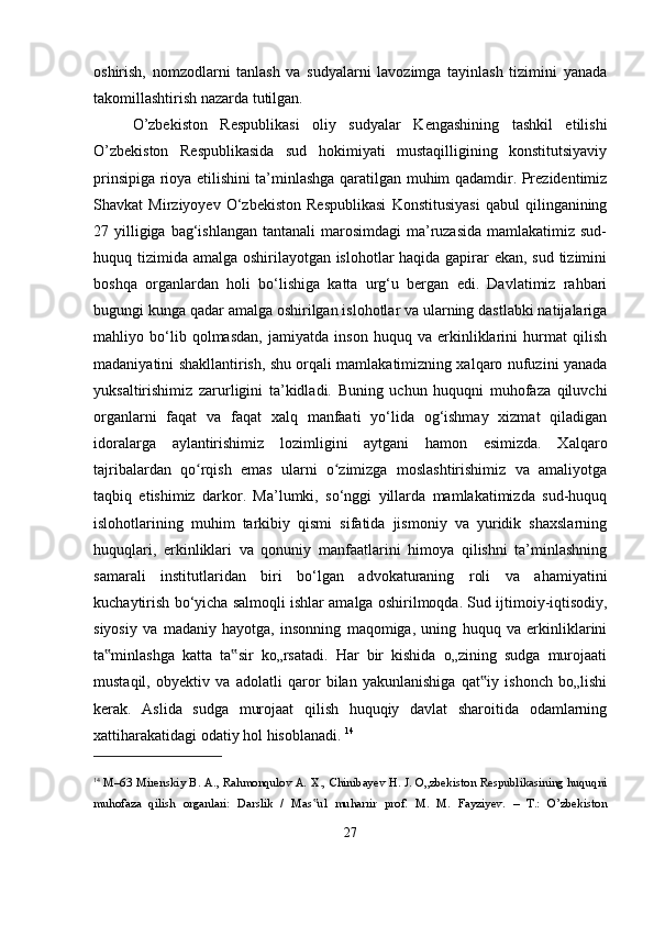 oshirish,   nomzodlarni   tanlash   va   sudyalarni   lavozimga   tayinlash   tizimini   yanada
takomillashtirish nazarda tutilgan. 
O’zbekiston   Respublikasi   oliy   sudyalar   Kengashining   tashkil   etilishi
O’zbekiston   Respublikasida   sud   hokimiyati   mustaqilligining   konstitutsiyaviy
prinsipiga rioya etilishini ta’minlashga qaratilgan muhim qadamdir. Prezidentimiz
Shavkat   Mirziyoyev   O‘zbekiston   Respublikasi   Konstitusiyasi   qabul   qilinganining
27 yilligiga  bag‘ishlangan  tantanali  marosimdagi  ma’ruzasida  mamlakatimiz sud-
huquq tizimida amalga oshirilayotgan islohotlar  haqida gapirar ekan, sud tizimini
boshqa   organlardan   holi   bo‘lishiga   katta   urg‘u   bergan   edi.   Davlatimiz   rahbari
bugungi kunga qadar amalga oshirilgan islohotlar va ularning dastlabki natijalariga
mahliyo   bo‘lib   qolmasdan,   jamiyatda   inson   huquq   va   erkinliklarini   hurmat   qilish
madaniyatini shakllantirish, shu orqali mamlakatimizning xalqaro nufuzini yanada
yuksaltirishimiz   zarurligini   ta’kidladi.   Buning   uchun   huquqni   muhofaza   qiluvchi
organlarni   faqat   va   faqat   xalq   manfaati   yo‘lida   og‘ishmay   xizmat   qiladigan
idoralarga   aylantirishimiz   lozimligini   aytgani   hamon   esimizda.   Xalqaro
tajribalardan   qo rqish   emas   ularni   o zimizga   moslashtirishimiz   va   amaliyotgaʻ ʻ
taqbiq   etishimiz   darkor.   Ma’lumki,   so‘nggi   yillarda   mamlakatimizda   sud-huquq
islohotlarining   muhim   tarkibiy   qismi   sifatida   jismoniy   va   yuridik   shaxslarning
huquqlari,   erkinliklari   va   qonuniy   manfaatlarini   himoya   qilishni   ta’minlashning
samarali   institutlaridan   biri   bo‘lgan   advokaturaning   roli   va   ahamiyatini
kuchaytirish bo‘yicha salmoqli ishlar amalga oshirilmoqda.   Sud ijtimoiy-iqtisodiy,
siyosiy   va   madaniy   hayotga,   insonning   maqomiga,   uning   huquq   va   erkinliklarini
ta minlashga   katta   ta sir   ko„rsatadi.   Har   bir   kishida   o„zining   sudga   murojaati	
‟ ‟
mustaqil,   obyektiv   va   adolatli   qaror   bilan   yakunlanishiga   qat iy   ishonch   bo„lishi	
‟
kerak.   Aslida   sudga   murojaat   qilish   huquqiy   davlat   sharoitida   odamlarning
xattiharakatidagi odatiy hol hisoblanadi.  14
14
  М–63 Mirenskiy B. A., Rahmonqulov A. X., Chinibayev H. J. O„zbekiston Respublikasining huquqni
muhofaza   qilish   organlari:   Darslik   /   Mas ul   muharrir   prof.   M.   M.   Fayziyev.   –   T.:   O’zbekiston	
‟
27 