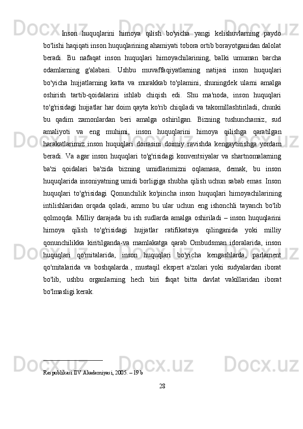 Inson   huquqlarini   himoya   qilish   bo'yicha   yangi   kelishuvlarning   paydo
bo'lishi haqiqati inson huquqlarining ahamiyati tobora ortib borayotganidan dalolat
beradi.   Bu   nafaqat   inson   huquqlari   himoyachilarining,   balki   umuman   barcha
odamlarning   g'alabasi.   Ushbu   muvaffaqiyatlarning   natijasi   inson   huquqlari
bo'yicha   hujjatlarning   katta   va   murakkab   to'plamini,   shuningdek   ularni   amalga
oshirish   tartib-qoidalarini   ishlab   chiqish   edi.   Shu   ma'noda,   inson   huquqlari
to'g'risidagi hujjatlar har doim qayta ko'rib chiqiladi va takomillashtiriladi, chunki
bu   qadim   zamonlardan   beri   amalga   oshirilgan.   Bizning   tushunchamiz,   sud
amaliyoti   va   eng   muhimi,   inson   huquqlarini   himoya   qilishga   qaratilgan
harakatlarimiz   inson   huquqlari   doirasini   doimiy   ravishda   kengaytirishga   yordam
beradi.   Va   agar   inson   huquqlari   to'g'risidagi   konventsiyalar   va   shartnomalarning
ba'zi   qoidalari   ba'zida   bizning   umidlarimizni   oqlamasa,   demak,   bu   inson
huquqlarida insoniyatning umidi borligiga shubha qilish uchun sabab emas. Inson
huquqlari   to'g'risidagi   Qonunchilik   ko'pincha   inson   huquqlari   himoyachilarining
intilishlaridan   orqada   qoladi,   ammo   bu   ular   uchun   eng   ishonchli   tayanch   bo'lib
qolmoqda.   Milliy   darajada   bu   ish   sudlarda   amalga   oshiriladi   –   inson   huquqlarini
himoya   qilish   to'g'risidagi   hujjatlar   ratifikatsiya   qilinganida   yoki   milliy
qonunchilikka   kiritilganda-va   mamlakatga   qarab   Ombudsman   idoralarida,   inson
huquqlari   qo'mitalarida,   inson   huquqlari   bo'yicha   kengashlarda,   parlament
qo'mitalarida   va   boshqalarda.,   mustaqil   ekspert   a'zolari   yoki   sudyalardan   iborat
bo'lib,   ushbu   organlarning   hech   biri   faqat   bitta   davlat   vakillaridan   iborat
bo'lmasligi kerak.
Respublikasi IIV Akademiyasi, 2005. – 19 b
28 