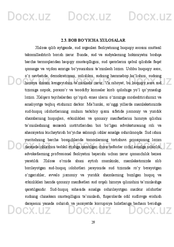 2.3. BOB BO'YICHA XULOSALAR
Xulosa   qilib   aytganda,   sud   organlari   faoliyatining   huquqiy   asosini   muttasil
takomillashtirib   borish   zarur.   Bunda,   sud   va   sudyalarning   hokimiyatni   boshqa
barcha   tarmoqlaridan   haqiqiy   mustaqilligini,   sud   qarorlarini   qabul   qilishda   faqat
qonunga   va   vijdon   amriga   bo‘ysunishini   ta’minlash   lozim.   Ushbu   huquqiy   asos,
o‘z   navbatida,   demokratizmni,   xolislikni,   sudning   hammabop   bo‘lishini,   sudning
himoya   doirasi   kengayishini   ta’minlashi   zarur.   Va   nihoyat,   bu   huquqiy   asos   sud
tizimiga   nopok,   poraxo‘r   va   tasodifiy   kimsalar   kirib   qolishiga   yo‘l   qo‘ymasligi
lozim. Xalqaro  tajribalardan  qo rqish  emas  ularni  o zimizga moslashtirishimiz   vaʻ ʻ
amaliyotga   taqbiq   etishimiz   darkor.   Ma’lumki,   so‘nggi   yillarda   mamlakatimizda
sud-huquq   islohotlarining   muhim   tarkibiy   qismi   sifatida   jismoniy   va   yuridik
shaxslarning   huquqlari,   erkinliklari   va   qonuniy   manfaatlarini   himoya   qilishni
ta’minlashning   samarali   institutlaridan   biri   bo‘lgan   advokaturaning   roli   va
ahamiyatini kuchaytirish bo‘yicha salmoqli ishlar amalga oshirilmoqda. Sud ishini
yuritishning   barcha   bosqichlarida   tomonlarning   tortishuvi   prinsipining   lozim
darajada ishlashini tashkil etishga qaratilgan chora-tadbirlar izchil amalga oshirildi,
advokatlarning   professional   faoliyatini   bajarishi   uchun   zarur   qonunchilik   bazasi
yaratildi.   Xulosa   o‘rnida   shuni   aytish   mumkinki,   mamlakatimizda   olib
borilayotgan   sud-huquq   islohotlari   jarayonida   sud   tizimida   ro‘y   berayotgan
o‘zgarishlar,   avvalo   jismoniy   va   yuridik   shaxslarning   buzilgan   huquq   va
erkinliklari hamda qonuniy manfaatlari sud orqali himoya qilinishini ta’minlashga
qaratilgandir.   Sud-huquq   sohasida   amalga   oshirilayotgan   mazkur   islohotlar
sudning   chinakam   mustaqilligini   ta’minlash,   fuqarolarda   odil   sudlovga   erishish
darajasini   yanada   oshirish   va   jamiyatda   korrupsiya   holatlariga   barham   berishga
29 