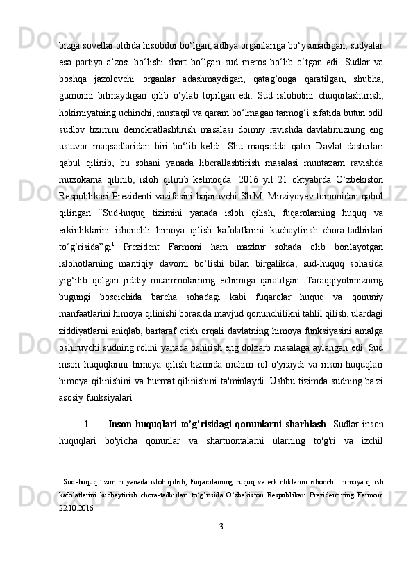 bizga sovetlar oldida hisobdor bo‘lgan, adliya organlariga bo‘ysunadigan, sudyalar
esa   partiya   a’zosi   bo‘lishi   shart   bo‘lgan   sud   meros   bo‘lib   o‘tgan   edi.   Sudlar   va
boshqa   jazolovchi   organlar   adashmaydigan,   qatag‘onga   qaratilgan,   shubha,
gumonni   bilmaydigan   qilib   o‘ylab   topilgan   edi.   Sud   islohotini   chuqurlashtirish,
hokimiyatning uchinchi, mustaqil va qaram bo‘lmagan tarmog‘i sifatida butun odil
sudlov   tizimini   demokratlashtirish   masalasi   doimiy   ravishda   davlatimizning   eng
ustuvor   maqsadlaridan   biri   bo‘lib   keldi.   Shu   maqsadda   qator   Davlat   dasturlari
qabul   qilinib,   bu   sohani   yanada   liberallashtirish   masalasi   muntazam   ravishda
muxokama   qilinib,   isloh   qilinib   kelmoqda.   2016   yil   21   oktyabrda   O‘zbekiston
Respublikasi  Prezidenti  vazifasini  bajaruvchi  Sh.M.  Mirziyoyev tomonidan qabul
qilingan   “Sud-huquq   tizimini   yanada   isloh   qilish,   fuqarolarning   huquq   va
erkinliklarini   ishonchli   himoya   qilish   kafolatlarini   kuchaytirish   chora-tadbirlari
to‘g‘risida”gi 1
  Prezident   Farmoni   ham   mazkur   sohada   olib   borilayotgan
islohotlarning   mantiqiy   davomi   bo‘lishi   bilan   birgalikda,   sud-huquq   sohasida
yig‘ilib   qolgan   jiddiy   muammolarning   echimiga   qaratilgan.   Taraqqiyotimizning
bugungi   bosqichida   barcha   sohadagi   kabi   fuqarolar   huquq   va   qonuniy
manfaatlarini himoya qilinishi borasida mavjud qonunchilikni tahlil qilish, ulardagi
ziddiyatlarni   aniqlab,  bartaraf  etish  orqali  davlatning  himoya funksiyasini  amalga
oshiruvchi sudning rolini yanada oshirish eng dolzarb masalaga aylangan edi. Sud
inson   huquqlarini   himoya   qilish   tizimida   muhim   rol   o'ynaydi   va   inson   huquqlari
himoya qilinishini   va hurmat   qilinishini  ta'minlaydi.  Ushbu  tizimda sudning  ba'zi
asosiy funksiyalari:
1. Inson   huquqlari   to’g’risidagi   qonunlarni   sharhlash :   Sudlar   inson
huquqlari   bo'yicha   qonunlar   va   shartnomalarni   ularning   to'g'ri   va   izchil
1
  Sud-huquq  tizimini   yanada   isloh  qilish,  Fuqarolarning   huquq  va   erkinliklarini   ishonchli   himoya  qilish
kafolatlarini   kuchaytirish   chora-tadbirlari   to‘g’risida   O‘zbekiston   Respublikasi   Prezidentining   Farmoni
22.10.2016
3 