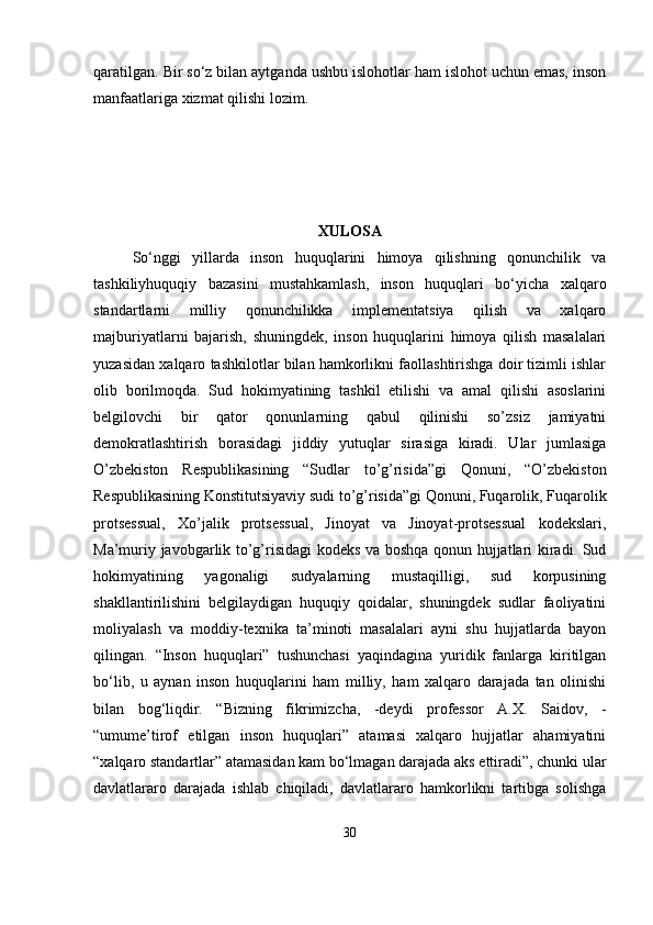 qaratilgan. Bir so‘z bilan aytganda ushbu islohotlar ham islohot uchun emas, inson
manfaatlariga xizmat qilishi lozim.
XULOSA
So‘nggi   yillarda   inson   huquqlarini   himoya   qilishning   qonunchilik   va
tashkiliyhuquqiy   bazasini   mustahkamlash,   inson   huquqlari   bo‘yicha   xalqaro
standartlarni   milliy   qonunchilikka   implementatsiya   qilish   va   xalqaro
majburiyatlarni   bajarish,   shuningdek,   inson   huquqlarini   himoya   qilish   masalalari
yuzasidan xalqaro tashkilotlar bilan hamkorlikni faollashtirishga doir tizimli ishlar
olib   borilmoqda.   Sud   hokimyatining   tashkil   etilishi   va   amal   qilishi   asoslarini
belgilovchi   bir   qator   qonunlarning   qabul   qilinishi   so’zsiz   jamiyatni
demokratlashtirish   borasidagi   jiddiy   yutuqlar   sirasiga   kiradi.   Ular   jumlasiga
O’zbekiston   Respublikasining   “Sudlar   to’g’risida”gi   Qonuni,   “O’zbekiston
Respublikasining Konstitutsiyaviy sudi to’g’risida”gi Qonuni, Fuqarolik, Fuqarolik
protsessual,   Xo’jalik   protsessual,   Jinoyat   va   Jinoyat-protsessual   kodekslari,
Ma’muriy javobgarlik to’g’risidagi kodeks va boshqa qonun hujjatlari kiradi. Sud
hokimyatining   yagonaligi   sudyalarning   mustaqilligi,   sud   korpusining
shakllantirilishini   belgilaydigan   huquqiy   qoidalar,   shuningdek   sudlar   faoliyatini
moliyalash   va   moddiy-texnika   ta’minoti   masalalari   ayni   shu   hujjatlarda   bayon
qilingan.   “Inson   huquqlari”   tushunchasi   yaqindagina   yuridik   fanlarga   kiritilgan
bo‘lib,   u   aynan   inson   huquqlarini   ham   milliy,   ham   xalqaro   darajada   tan   olinishi
bilan   bog‘liqdir.   “Bizning   fikrimizcha,   -deydi   professor   A.X.   Saidov,   -
“umume’tirof   etilgan   inson   huquqlari”   atamasi   xalqaro   hujjatlar   ahamiyatini
“xalqaro standartlar” atamasidan kam bo‘lmagan darajada aks ettiradi”, chunki ular
davlatlararo   darajada   ishlab   chiqiladi,   davlatlararo   hamkorlikni   tartibga   solishga
30 