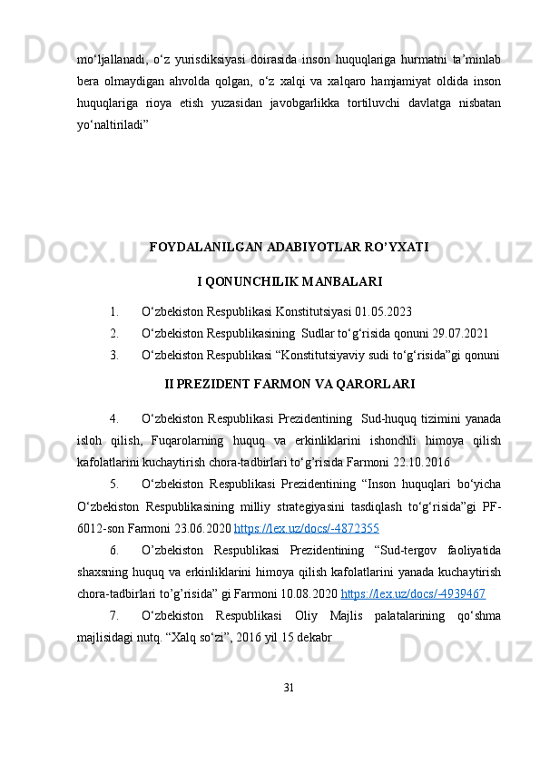 mo‘ljallanadi,   o‘z   yurisdiksiyasi   doirasida   inson   huquqlariga   hurmatni   ta’minlab
bera   olmaydigan   ahvolda   qolgan,   o‘z   xalqi   va   xalqaro   hamjamiyat   oldida   inson
huquqlariga   rioya   etish   yuzasidan   javobgarlikka   tortiluvchi   davlatga   nisbatan
yo‘naltiriladi”
FOYDALANILGAN ADABIYOTLAR RO’YXATI
I QONUNCHILIK MANBALARI
1. O‘zbekiston Respublikasi Konstitutsiyasi 01.05.2023
2. O‘zbekiston Respublikasining  Sudlar to‘g‘risida qonuni 29.07.2021
3. O‘zbekiston Respublikasi “Konstitutsiyaviy sudi to‘g‘risida”gi qonuni
II PREZIDENT FARMON VA QARORLARI
4. O‘zbekiston   Respublikasi   Prezidentining   Sud-huquq tizimini  yanada
isloh   qilish,   Fuqarolarning   huquq   va   erkinliklarini   ishonchli   himoya   qilish
kafolatlarini kuchaytirish chora-tadbirlari to‘g’risida Farmoni 22.10.2016
5. O‘zbekiston   Respublikasi   Prezidentining   “Inson   huquqlari   bo‘yicha
O‘zbekiston   Respublikasining   milliy   strategiyasini   tasdiqlash   to‘g‘risida”gi   PF-
6012-son Farmoni 23.06.2020  https://lex.uz/docs/-4872355  
6. O’zbekiston   Respublikasi   Prezidentining   “Sud-tergov   faoliyatida
shaxsning   huquq  va  erkinliklarini  himoya  qilish  kafolatlarini   yanada  kuchaytirish
chora-tadbirlari to’g’risida” gi Farmoni 10.08.2020  https://lex.uz/docs/-4939467  
7. O‘zbekiston   Respublikasi   Oliy   Majlis   palatalarining   qo‘shma
majlisidagi nutq. “Xalq so‘zi”, 2016 yil 15 dekabr
31 