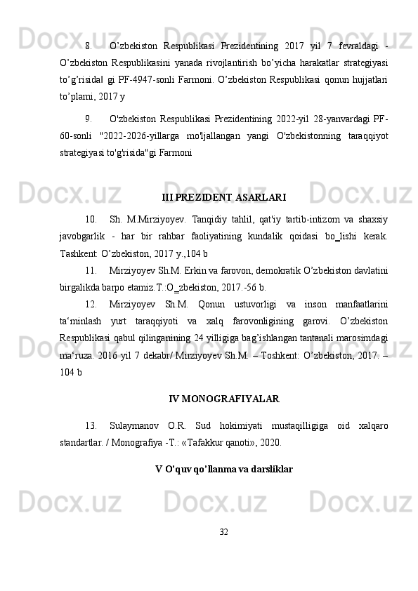 8. O’zbekiston   Respublikasi   Prezidentining   2017   yil   7   fevraldagi   -
O’zbekiston   Respublikasini   yanada   rivojlantirish   bo’yicha   harakatlar   strategiyasi
to’g’risida   gi   PF-4947-sonli   Farmoni.   O’zbekiston   Respublikasi   qonun   hujjatlari‖
to’plami, 2017 y
9. O'zbekiston   Respublikasi   Prezidentining   2022-yil   28-yanvardagi   PF-
60-sonli   "2022-2026-yillarga   mo'ljallangan   yangi   O'zbekistonning   taraqqiyot
strategiyasi to'g'risida"gi Farmoni
III PREZIDENT ASARLARI
10. Sh.   M.Mirziyoyev.   Tanqidiy   tahlil,   qat'iy   tartib-intizom   va   shaxsiy
javobgarlik   -   har   bir   rahbar   faoliyatining   kundalik   qoidasi   bo‗lishi   kerak.
Tashkent: O’zbekiston, 2017 y.,104 b
11. Mirziyoyev Sh.M. Erkin va farovon, demokratik O’zbekiston davlatini
birgalikda barpo etamiz.T.:O‗zbekiston, 2017.-56 b.
12. Mirziyoyev   Sh.M.   Qonun   ustuvorligi   va   inson   manfaatlarini
ta‘minlash   yurt   taraqqiyoti   va   xalq   farovonligining   garovi.   O’zbekiston
Respublikasi qabul qilinganining 24 yilligiga bag’ishlangan tantanali marosimdagi
ma‘ruza. 2016 yil  7 dekabr/  Mirziyoyev Sh.M. – Toshkent:  O’zbekiston, 2017. –
104 b
IV  MONOGRAFIYALAR
13. Sulaymanov   O.R.   Sud   hokimiyati   mustaqilligiga   oid   xalqaro
standartlar. / Monografiya -T.: «Tafakkur qanoti», 2020.
V O’quv qo’llanma va darsliklar
32 