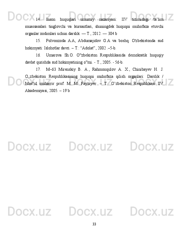 14. Inson   huquqlari   umumiy   nazariyasi:   IIV   tizimidagi   ta’lim
muassasalari   tinglovchi   va   kursantlari,   shuningdek   huquqni   muhofaza   etuvchi
organlar xodimlari uchun darslik. — T., 2012. — 304 b
15. Polvonzoda   A.A,   Abdumajidov   G.A   va   boshq.   O'zbekistonda   sud
hokimyati: Islohotlar davri. – T.: “Adolat”, 2002 .–5-b.
16. Umarova   Sh.O.   O zbekiston   Respublikasida   demokratik   huquqiy‟
davlat qurishda sud hokimyatining o rni. - T., 2005. - 56-b.	
‟
17. М–63   Mirenskiy   B.   A.,   Rahmonqulov   A.   X.,   Chinibayev   H.   J.
O„zbekiston   Respublikasining   huquqni   muhofaza   qilish   organlari:   Darslik   /
Mas ul   muharrir   prof.   M.   M.   Fayziyev.   –   T.:   O’zbekiston   Respublikasi   IIV	
‟
Akademiyasi, 2005. – 19 b
33