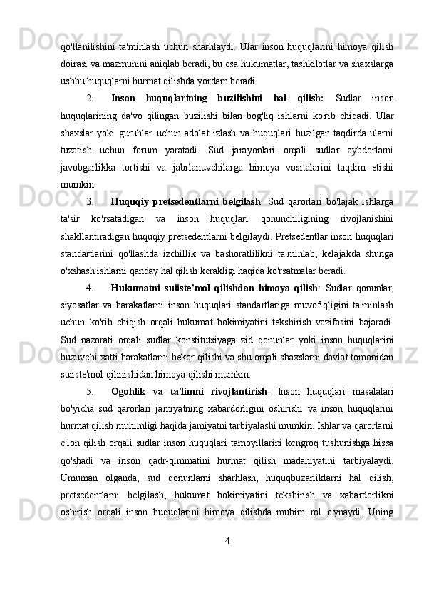 qo'llanilishini   ta'minlash   uchun   sharhlaydi.   Ular   inson   huquqlarini   himoya   qilish
doirasi va mazmunini aniqlab beradi, bu esa hukumatlar, tashkilotlar va shaxslarga
ushbu huquqlarni hurmat qilishda yordam beradi.
2. Inson   huquqlarining   buzilishini   hal   qilish:   Sudlar   inson
huquqlarining   da'vo   qilingan   buzilishi   bilan   bog'liq   ishlarni   ko'rib   chiqadi.   Ular
shaxslar   yoki   guruhlar   uchun   adolat   izlash   va   huquqlari   buzilgan   taqdirda   ularni
tuzatish   uchun   forum   yaratadi.   Sud   jarayonlari   orqali   sudlar   aybdorlarni
javobgarlikka   tortishi   va   jabrlanuvchilarga   himoya   vositalarini   taqdim   etishi
mumkin.
3. Huquqiy   pretsedentlarni   belgilash :   Sud   qarorlari   bo'lajak   ishlarga
ta'sir   ko'rsatadigan   va   inson   huquqlari   qonunchiligining   rivojlanishini
shakllantiradigan huquqiy pretsedentlarni belgilaydi. Pretsedentlar inson huquqlari
standartlarini   qo'llashda   izchillik   va   bashoratlilikni   ta'minlab,   kelajakda   shunga
o'xshash ishlarni qanday hal qilish kerakligi haqida ko'rsatmalar beradi.
4. Hukumatni   suiiste'mol   qilishdan   himoya   qilish :   Sudlar   qonunlar,
siyosatlar   va   harakatlarni   inson   huquqlari   standartlariga   muvofiqligini   ta'minlash
uchun   ko'rib   chiqish   orqali   hukumat   hokimiyatini   tekshirish   vazifasini   bajaradi.
Sud   nazorati   orqali   sudlar   konstitutsiyaga   zid   qonunlar   yoki   inson   huquqlarini
buzuvchi xatti-harakatlarni bekor qilishi va shu orqali shaxslarni davlat tomonidan
suiiste'mol qilinishidan himoya qilishi mumkin.
5. Ogohlik   va   ta'limni   rivojlantirish :   Inson   huquqlari   masalalari
bo'yicha   sud   qarorlari   jamiyatning   xabardorligini   oshirishi   va   inson   huquqlarini
hurmat qilish muhimligi haqida jamiyatni tarbiyalashi mumkin. Ishlar va qarorlarni
e'lon   qilish   orqali   sudlar   inson   huquqlari   tamoyillarini   kengroq   tushunishga   hissa
qo'shadi   va   inson   qadr-qimmatini   hurmat   qilish   madaniyatini   tarbiyalaydi.
Umuman   olganda,   sud   qonunlarni   sharhlash,   huquqbuzarliklarni   hal   qilish,
pretsedentlarni   belgilash,   hukumat   hokimiyatini   tekshirish   va   xabardorlikni
oshirish   orqali   inson   huquqlarini   himoya   qilishda   muhim   rol   o'ynaydi.   Uning
4 