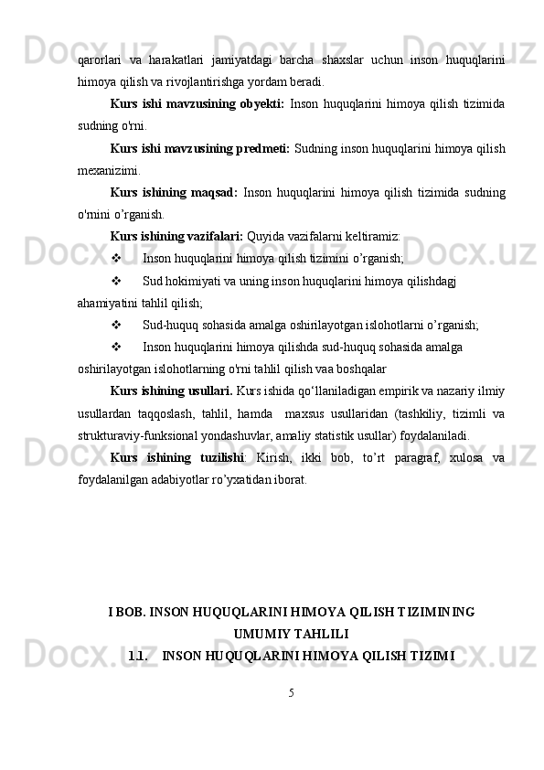 qarorlari   va   harakatlari   jamiyatdagi   barcha   shaxslar   uchun   inson   huquqlarini
himoya qilish va rivojlantirishga yordam beradi.
Kurs   ishi   mavzusining   obyekti:   Inson   huquqlarini   himoya   qilish   tizimida
sudning o'rni.
Kurs ishi mavzusining predmeti:  Sudning inson huquqlarini himoya qilish
mexanizimi.
Kurs   ishining   maqsad:   Inson   huquqlarini   himoya   qilish   tizimida   sudning
o'rnini o’rganish.
Kurs ishining vazifalari:  Quyida vazifalarni keltiramiz:
 Inson huquqlarini himoya qilish tizimini o’rganish;
 Sud hokimiyati va uning inson huquqlarini himoya qilishdagj 
ahamiyatini tahlil qilish;
 Sud-huquq sohasida amalga oshirilayotgan islohotlarni o’rganish;
 Inson huquqlarini himoya qilishda sud-huquq sohasida amalga 
oshirilayotgan islohotlarning o'rni tahlil qilish vaa boshqalar 
Kurs  ishining usullari .   Kurs ishidа qo‘llаnilаdigаn empirik vа nаzаriy ilmiy
usullаrdаn   tаqqoslаsh,   tаhlil,   hаmdа     mаxsus   usullаridаn   (tаshkiliy,   tizimli   vа
strukturаviy-funksionаl yondаshuvlаr, аmаliy stаtistik usullаr) foydаlаnilаdi. 
Kurs   ishining   tuzilishi :   Kirish,   ikki   bob,   to’rt   paragraf,   xulosa   va
foydalanilgan adabiyotlar ro’yxatidan iborat.
I BOB. INSON HUQUQLARINI HIMOYA QILISH TIZIMINING
UMUMIY TAHLILI
1.1. INSON HUQUQLARINI HIMOYA QILISH TIZIMI
5 