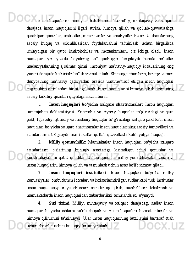 Inson   huquqlarini   himoya   qilish   tizimi   -   bu   milliy,   mintaqaviy   va   xalqaro
darajada   inson   huquqlarini   ilgari   surish,   himoya   qilish   va   qo'llab-quvvatlashga
qaratilgan qonunlar, institutlar, mexanizmlar va amaliyotlar tizimi. U shaxslarning
asosiy   huquq   va   erkinliklaridan   foydalanishini   ta'minlash   uchun   birgalikda
ishlaydigan   bir   qator   ishtirokchilar   va   mexanizmlarni   o'z   ichiga   oladi.   Inson
huquqlari   yer   yuzida   hayotning   to‘laqonliligini   belgilaydi   hamda   millatlar
madaniyatlarining   ajralmas   qismi,   insoniyat   ma’naviy-huquqiy   ideallarining   eng
yuqori darajada ko‘rinishi bo‘lib xizmat qiladi. Shuning uchun ham, hozirgi zamon
dunyosining   ma’naviy   qadriyatlari   orasida   umume’tirof   etilgan   inson   huquqlari
eng muhim o‘rinlardan birini egallaydi. Inson huquqlarini himoya qilish tizimining
asosiy tarkibiy qismlari quyidagilardan iborat:
1. Inson   huquqlari   bo‘yicha   xalqaro   shartnomalar:   Inson   huquqlari
umumjahon   deklaratsiyasi,   Fuqarolik   va   siyosiy   huquqlar   to‘g‘risidagi   xalqaro
pakt, Iqtisodiy, ijtimoiy va madaniy huquqlar to‘g‘risidagi xalqaro pakt kabi inson
huquqlari bo‘yicha xalqaro shartnomalar inson huquqlarining asosiy tamoyillari va
standartlarini belgilaydi. mamlakatlar qo'llab-quvvatlashi kutilayotgan huquqlar.
2. Milliy   qonunchilik:   Mamlakatlar   inson   huquqlari   bo'yicha   xalqaro
standartlarni   o'zlarining   huquqiy   asoslariga   kiritadigan   ichki   qonunlar   va
konstitutsiyalarni   qabul  qiladilar. Ushbu  qonunlar   milliy  yurisdiksiyalar  doirasida
inson huquqlarini himoya qilish va ta'minlash uchun asos bo'lib xizmat qiladi.
3. Inson   huquqlari   institutlari :   Inson   huquqlari   bo'yicha   milliy
komissiyalar, ombudsmen idoralari va ixtisoslashtirilgan sudlar kabi turli institutlar
inson   huquqlariga   rioya   etilishini   monitoring   qilish,   buzilishlarni   tekshirish   va
mamlakatlarda inson huquqlaridan xabardorlikni oshirishda rol o'ynaydi.
4. Sud   tizimi :   Milliy,   mintaqaviy   va   xalqaro   darajadagi   sudlar   inson
huquqlari   bo'yicha   ishlarni   ko'rib   chiqadi   va   inson   huquqlari   hurmat   qilinishi   va
himoya  qilinishini   ta'minlaydi.  Ular   inson  huquqlarining  buzilishini   bartaraf  etish
uchun shaxslar uchun huquqiy forum yaratadi.
6 