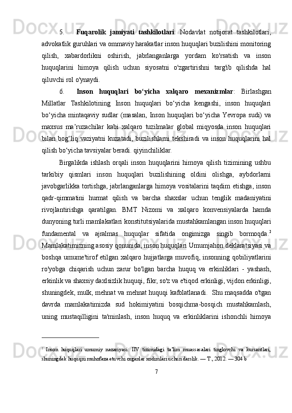 5. Fuqarolik   jamiyati   tashkilotlari :   Nodavlat   notijorat   tashkilotlari,
advokatlik guruhlari va ommaviy harakatlar inson huquqlari buzilishini monitoring
qilish,   xabardorlikni   oshirish,   jabrlanganlarga   yordam   ko'rsatish   va   inson
huquqlarini   himoya   qilish   uchun   siyosatni   o'zgartirishni   targ'ib   qilishda   hal
qiluvchi rol o'ynaydi.
6. Inson   huquqlari   bo‘yicha   xalqaro   mexanizmlar :   Birlashgan
Millatlar   Tashkilotining   Inson   huquqlari   bo‘yicha   kengashi,   inson   huquqlari
bo‘yicha  mintaqaviy  sudlar  (masalan,  Inson huquqlari  bo‘yicha  Yevropa sudi)  va
maxsus   ma’ruzachilar   kabi   xalqaro   tuzilmalar   global   miqyosda   inson   huquqlari
bilan   bog‘liq   vaziyatni   kuzatadi,   buzilishlarni   tekshiradi   va   inson   huquqlarini   hal
qilish bo‘yicha tavsiyalar beradi. qiyinchiliklar.
Birgalikda   ishlash   orqali   inson   huquqlarini   himoya   qilish   tizimining   ushbu
tarkibiy   qismlari   inson   huquqlari   buzilishining   oldini   olishga,   aybdorlarni
javobgarlikka tortishga, jabrlanganlarga himoya vositalarini  taqdim  etishga, inson
qadr-qimmatini   hurmat   qilish   va   barcha   shaxslar   uchun   tenglik   madaniyatini
rivojlantirishga   qaratilgan.   BMT   Nizomi   va   xalqaro   konvensiyalarda   hamda
dunyoning turli mamlakatlari konstitutsiyalarida mustahkamlangan inson huquqlari
fundamental   va   ajralmas   huquqlar   sifatida   ongimizga   singib   bormoqda. 2
Mamlakatimizning asosiy qonunida, inson huquqlari Umumjahon deklaratsiyasi va
boshqa umume'tirof  etilgan xalqaro hujjatlarga muvofiq, insonning qobiliyatlarini
ro'yobga   chiqarish   uchun   zarur   bo'lgan   barcha   huquq   va   erkinliklari   -   yashash,
erkinlik va shaxsiy daxlsizlik huquqi, fikr, so'z va e'tiqod erkinligi, vijdon erkinligi,
shuningdek, mulk, mehnat va mehnat huquqi kafolatlanadi.   Shu maqsadda o'tgan
davrda   mamlakatimizda   sud   hokimiyatini   bosqichma-bosqich   mustahkamlash,
uning   mustaqilligini   ta'minlash,   inson   huquq   va   erkinliklarini   ishonchli   himoya
2
  Inson   huquqlari   umumiy   nazariyasi:   IIV   tizimidagi   ta’lim   muassasalari   tinglovchi   va   kursantlari,
shuningdek huquqni muhofaza etuvchi organlar xodimlari uchun darslik. — T., 2012. — 304 b
7 