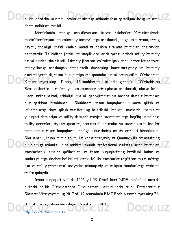 qilish   bo'yicha   mustaqil   davlat   institutiga   aylantirishga   qaratilgan   keng   ko'lamli
chora-tadbirlar ko'rildi.
Mamlakatda   amalga   oshirilayotgan   barcha   islohotlar   Konstitutsiyada
mustahkamlangan   umuminsoniy   tamoyillarga   asoslanadi,   unga   ko'ra   inson,   uning
hayoti,   erkinligi,   sha'ni,   qadr-qimmati   va   boshqa   ajralmas   huquqlari   eng   yuqori
qadriyatdir.   Ta kidlash   joizki,   mustaqillik   yillarida   yangi   o‘zbek   milliy   huquqiyʼ
tizimi   tubdan   shakllandi.   Ijtimoiy   jihatdan   yo‘naltirilgan   erkin   bozor   iqtisodiyoti
tamoyillariga   asoslangan   demokratik   davlatning   konstitutsiyaviy   va   huquqiy
asoslari  yaratildi, inson  huquqlariga oid  qonunlar   tizimi  barpo etildi.  O‘zbekiston
Konstitutsiyasining   II-bob,   13-moddasida 3
  ta kidlanganidek,   “O‘zbekiston	
ʼ
Respublikasida   demokratiya   umuminsoniy   prinsiplarga   asoslanadi,   ularga   ko‘ra
inson,   uning   hayoti,   erkinligi,   sha ni,   qadr-qimmati   va   boshqa   daxlsiz   huquqlari	
ʼ
oliy   qadriyat   hisoblanadi”.   Shubhasiz,   inson   huquqlarini   himoya   qilish   va
kelishuvlarga   rioya   qilish   vazifasining   bajarilishi,   birinchi   navbatda,   mamlakat
yutuqlari   darajasiga   va   milliy   darajada   mavjud   mexanizmlarga   bog'liq.   Amaldagi
milliy   qonunlar,   siyosiy   qarorlar,   protsessual   normalar   va   mexanizmlar   har   bir
mamlakatda   inson   huquqlarini   amalga   oshirishning   asosiy   omillari   hisoblanadi.
Shu  sababli,  inson   huquqlari  milliy  konstitutsiyaviy   va  Qonunchilik  tizimlarining
bir   qismiga   aylanishi   juda   muhim,   shunda   professional   yuristlar   inson   huquqlari
standartlarini   amalda   qo'llashlari   va   inson   huquqlarining   buzilishi   hukm   va
sanktsiyalarga   duchor   bo'lishlari   kerak.   Milliy   standartlar   to'g'ridan-to'g'ri   ta'sirga
ega   va   milliy   protsessual   me'yorlar   mintaqaviy   va   xalqaro   standartlarga   nisbatan
ancha qulaydir. 
Inson   huquqlari   yo’lida   1995   yil   23   fevral   kuni   MDH   davlatlari   orasida
birinchi   bo‘lib   O‘zbekistonda   Ombudsman   instituti   joriy   etildi.   Prezidentimiz
Shavkat Mirziyoyevning 2017 yil 19 sentyabrda BMT Bosh Assambleyasining 72-
3
 O’zbekiston Respublikasi konsitutsiyasi 13-modda 01.05.2023
https://lex.uz/uz/docs/-6445145  
8 