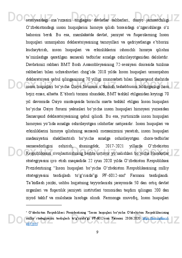 sessiyasidagi   ma ruzasini   tinglagan   davlatlar   rahbarlari,   dunyo   jamoatchiligiʼ
O‘zbekistondagi   inson   huquqlarini   himoya   qilish   borasidagi   o‘zgarishlarga   o‘z
bahosini   berdi.   Bu   esa,   mamlakatda   davlat,   jamiyat   va   fuqarolarning   Inson
huquqlari   umumjahon   deklaratsiyasining   tamoyillari   va   qadriyatlariga   e tiborini	
ʼ
kuchaytirish,   inson   huquqlari   va   erkinliklarini   ishonchli   himoya   qilishni
ta minlashga   qaratilgan   samarali   tadbirlar   amalga   oshirilayotganidan   dalolatdir.	
ʼ
Davlatimiz   rahbari   BMT   Bosh   Assambleyasining   72-sessiyasi   doirasida   tuzilma
rahbarlari   bilan   uchrashuvlari   chog‘ida   2018   yilda   Inson   huquqlari   umumjahon
deklaratsiyasi qabul qilinganining 70 yilligi munosabati bilan Samarqand shahrida
inson huquqlari bo‘yicha Osiyo forumini o‘tkazish tashabbusini  bildirganligi ham
bejiz emas, albatta. E tiborli tomoni shundaki, BMT tashkil etilganidan keyingi 70	
ʼ
yil   davomida   Osiyo   mintaqasida   birinchi   marta   tashkil   etilgan   Inson   huquqlari
bo‘yicha   Osiyo   forumi   yakunlari   bo‘yicha   inson   huquqlari   himoyasi   yuzasidan
Samarqand   deklaratsiyasining   qabul   qilindi.   Bu   esa,   yurtimizda   inson   huquqlari
himoyasi   yo‘lida   amalga   oshirilayotgan   islohotlar   natijasidir.   Inson   huquqlari   va
erkinliklarini   himoya   qilishning   samarali   mexanizmini   yaratish,   inson   huquqlari
madaniyatini   shakllantrish   bo‘yicha   amalga   oshirilayotgan   chora-tadbirlar
samaradorligini   oshirish,   shuningdek,   2017-2021   yillarda   O‘zbekiston
Respublikasini   rivojlantirishning   beshta   ustuvor   yo‘nalishlari   bo‘yicha   Harakatlar
strategiyasini   ijro   etish   maqsadida   22   iyun   2020   yilda   O‘zbekiston   Respublikasi
Prezidentining   “Inson   huquqlari   bo‘yicha   O‘zbekiston   Respublikasining   milliy
strategiyasini   tasdiqlash   to‘g‘risida”gi   PF-6012-son 4
  Farmoni   tasdiqlandi.
Ta kidlash   joizki,   ushbu   hujjatning   tayyorlanishi   jarayonida   50   dan   ortiq   davlat	
ʼ
organlari   va   fuqarolik   jamiyati   institutlari   tomonidan   taqdim   qilingan   200   dan
ziyod   taklif   va   mulohaza   hisobga   olindi.   Farmonga   muvofiq,   Inson   huquqlari
4
  O‘zbekiston   Respublikasi   Prezidentining   “Inson   huquqlari   bo‘yicha   O‘zbekiston   Respublikasining
milliy   strategiyasini   tasdiqlash   to‘g‘risida”gi   PF-6012-son   Farmoni   23.06.2020   https://lex.uz/docs/-
4872355  
9 