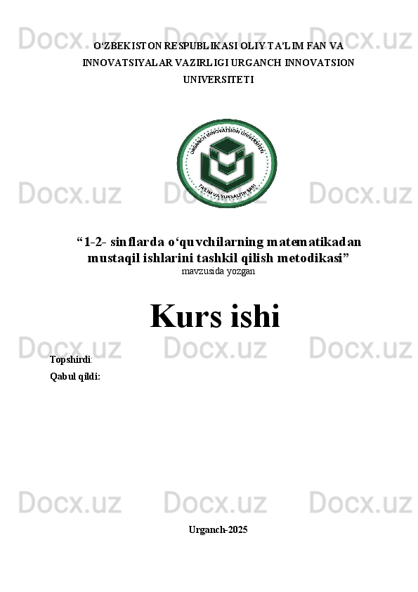 O‘ZBEKISTON RESPUBLIKASI OLIY TA’LIM FAN VA
INNOVATSIYALAR VAZIRLIGI URGANCH INNOVATSION
UNIVERSITETI
 
“ 1 -2- sinflarda o‘quvchilarning matematikadan
mustaqil ishlarini tashkil qilish metodikasi ”
mavzusida  yozgan
Kurs  ishi
Topshirdi :                                            
Qabul qildi:
Urganch- 2025 