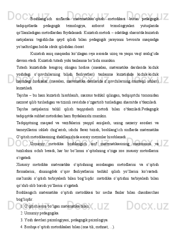 Boshlang‘ich   sinflarda   matematikao‘qitish   metodikasi   butun   pedagogik
tadqiqotlarda   pedagogik   texnologiya,   axborot   texnologiyalari   yutuqlarida
qo‘llaniladigan metodlardan foydalanadi. Kuzatish metodi – odatdagi sharoitda kuzatish
natijalarini   tegishlicha   qayd   qilish   bilan   pedagogik   jarayonni   bevosita   maqsadga
yo‘naltirilgan holda idrok qilishdan iborat.
Kuzatish   aniq   maqsadni   ko‘zlagan   reja   asosida   uzoq   va   yaqin   vaqt   oralig‘ida
davom etadi. Kuzatish tutash yoki tanlanma bo‘lishi mumkin.
Т utash   kuzatishda   kengroq   olingan   hodisa   (masalan,   matematika   darslarida   kichik
yoshdagi   o‘quvchilarning   bilish   faoliyatlari)   tanlanma   kuzatishda   kichik-kichik
hajmdagi   hodisalar   (masalan,   matematika   darslarida   o‘quvchilarning   mustaqil   ishlari)
kuzatiladi.
Tajriba  –  bu  ham  kuzatish   hisoblanib,  maxsus  tashkil   qilingan,   tadqiqotchi   tomonidan
nazorat qilib turiladigan va tizimli ravishda o‘zgartirib turiladigan sharoitda o‘tkaziladi.
Tajriba   natijalarini   tahlil   qilish   taqqoslash   metodi   bilan   o‘tkaziladi.Pedagogik
tadqiqotda suhbat metodidan ham foydalanishi mumkin.
Т adqiqotning   maqsad   va   vazifalarini   yaqqol   aniqlash,   uning   nazariy   asoslari   va
tamoyillarini   ishlab   chig‘arish,   ishchi   faraz   tuzish,   boshlang‘ich   sinflarda   matematika
O‘qitish metodikasining shakllanishida asosiy mezonlar hisoblanadi.
Umumiy   metodika   boshlangich   sinf   matematikasining   mazmunini   va
tuzilishini   ochib   beradi,   har   bir   bo‘limni   o‘qitishning   o‘ziga   xos   xususiy   metodlarini
o‘rgatadi.
Xususiy   metodika   matematika   o‘qitishning   asoslangan   metodlarini   va   o‘qitish
formalarini,   shuningdek   o‘quv   faoliyatlarini   tashkil   qilish   yo‘llarini   ko‘rsatadi.
ma’lumki   o‘qitish   tarbiyalash   bilan   bog‘liqdir.   metodika   o‘qitishni   tarbiyalash   bilan
qo‘shib olib borish yo‘llarini o‘rgatadi.
Boshlangich   matematika   o‘qitish   metodikasi   bir   necha   fanlar   bilan   chambarchas
bog‘liqdir.
    1. O‘qitish asosi bo‘lgan matematika bilan. 
2. Umumiy pedagogika.
3. Yosh davrlari psixologiyasi, pedagogik psixologiya.
4. Boshqa o‘qitish metodikalari bilan (ona tili, mehnat, ...). 