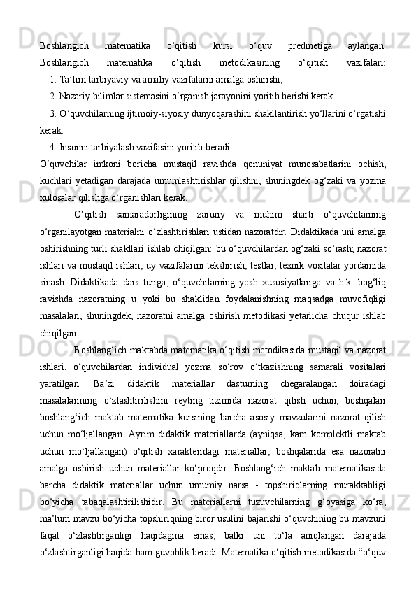 Boshlangich   matematika   o‘qitish   kursi   o‘quv   predmetiga   aylangan.
Boshlangich   matematika   o‘qitish   metodikasining   o‘qitish   vazifalari:
    1. Ta’lim-tarbiyaviy va amaliy vazifalarni amalga oshirishi,
    2. Nazariy bilimlar sistemasini o‘rganish jarayonini yoritib berishi kerak.
    3. O‘quvchilarning ijtimoiy-siyosiy dunyoqarashini shakllantirish yo‘llarini o‘rgatishi
kerak. 
    4. Insonni tarbiyalash vazifasini yoritib beradi.
O‘quvchilar   imkoni   boricha   mustaqil   ravishda   qonuniyat   munosabatlarini   ochish,
kuchlari   yetadigan   darajada   umumlashtirishlar   qilishni,   shuningdek   og‘zaki   va   yozma
xulosalar qilishga o‘rganishlari kerak.
O‘qitish   samaradorligining   zaruriy   va   muhim   sharti   o‘quvchilarning
o‘rganilayotgan   materialni   o‘zlashtirishlari   ustidan   nazoratdir.  Didaktikada   uni   amalga
oshirishning turli shakllari ishlab chiqilgan: bu o‘quvchilardan og‘zaki so‘rash; nazorat
ishlari va mustaqil ishlari; uy vazifalarini tekshirish, testlar, texnik vositalar yordamida
sinash.   Didaktikada   dars   turiga,   o‘quvchilarning   yosh   xususiyatlariga   va   h.k.   bog‘liq
ravishda   nazoratning   u   yoki   bu   shaklidan   foydalanishning   maqsadga   muvofiqligi
masalalari,   shuningdek,   nazoratni   amalga   oshirish   metodikasi   yetarlicha   chuqur   ishlab
chiqilgan.
Boshlang‘ich maktabda matematika o‘qitish metodikasida mustaqil va nazorat
ishlari,   o‘quvchilardan   individual   yozma   so‘rov   o‘tkazishning   samarali   vositalari
yaratilgan.   Ba’zi   didaktik   materiallar   dasturning   chegaralangan   doiradagi
masalalarining   o‘zlashtirilishini   reyting   tizimida   nazorat   qilish   uchun,   boshqalari
boshlang‘ich   maktab   matematika   kursining   barcha   asosiy   mavzularini   nazorat   qilish
uchun   mo‘ljallangan.   Ayrim   didaktik   materiallarda   (ayniqsa,   kam   komplektli   maktab
uchun   mo‘ljallangan)   o‘qitish   xarakteridagi   materiallar,   boshqalarida   esa   nazoratni
amalga   oshirish   uchun   materiallar   ko‘proqdir.   Boshlang‘ich   maktab   matematikasida
barcha   didaktik   materiallar   uchun   umumiy   narsa   -   topshiriqlarning   murakkabligi
bo‘yicha   tabaqalashtirilishidir.   Bu   materiallarni   tuzuvchilarning   g‘oyasiga   ko‘ra,
ma’lum mavzu bo‘yicha topshiriqning biror usulini bajarishi o‘quvchining bu mavzuni
faqat   o‘zlashtirganligi   haqidagina   emas,   balki   uni   to‘la   aniqlangan   darajada
o‘zlashtirganligi haqida ham guvohlik beradi. Matematika o‘qitish metodikasida “o‘quv 