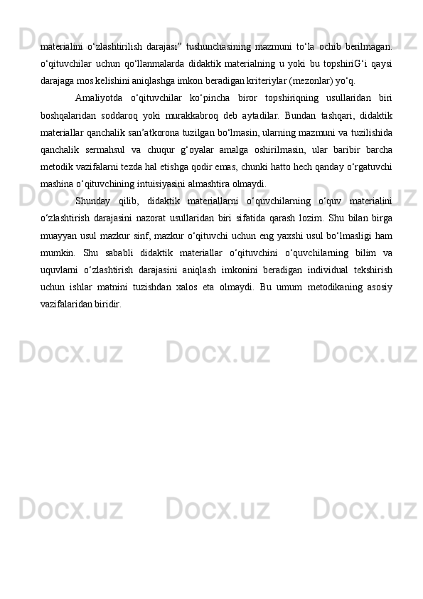 materialini   o‘zlashtirilish   darajasi”   tushunchasining   mazmuni   to‘la   ochib   berilmagan.
o‘qituvchilar   uchun   qo‘llanmalarda   didaktik   materialning   u   yoki   bu   topshiriG‘i   qaysi
darajaga mos kelishini aniqlashga imkon beradigan kriteriylar (mezonlar) yo‘q.
  Amaliyotda   o‘qituvchilar   ko‘pincha   biror   topshiriqning   usullaridan   biri
boshqalaridan   soddaroq   yoki   murakkabroq   deb   aytadilar.   Bundan   tashqari,   didaktik
materiallar qanchalik san’atkorona tuzilgan bo‘lmasin, ularning mazmuni va tuzilishida
qanchalik   sermahsul   va   chuqur   g‘oyalar   amalga   oshirilmasin,   ular   baribir   barcha
metodik vazifalarni tezda hal etishga qodir emas, chunki hatto hech qanday o‘rgatuvchi
mashina o‘qituvchining intuisiyasini almashtira olmaydi.
Shunday   qilib,   didaktik   materiallarni   o‘quvchilarning   o‘quv   materialini
o‘zlashtirish   darajasini   nazorat   usullaridan   biri   sifatida   qarash   lozim.   Shu   bilan   birga
muayyan usul  mazkur  sinf, mazkur  o‘qituvchi uchun eng yaxshi  usul bo‘lmasligi  ham
mumkin.   Shu   sababli   didaktik   materiallar   o‘qituvchini   o‘quvchilarning   bilim   va
uquvlarni   o‘zlashtirish   darajasini   aniqlash   imkonini   beradigan   individual   tekshirish
uchun   ishlar   matnini   tuzishdan   xalos   eta   olmaydi.   Bu   umum   metodikaning   asosiy
vazifalaridan biridir. 
