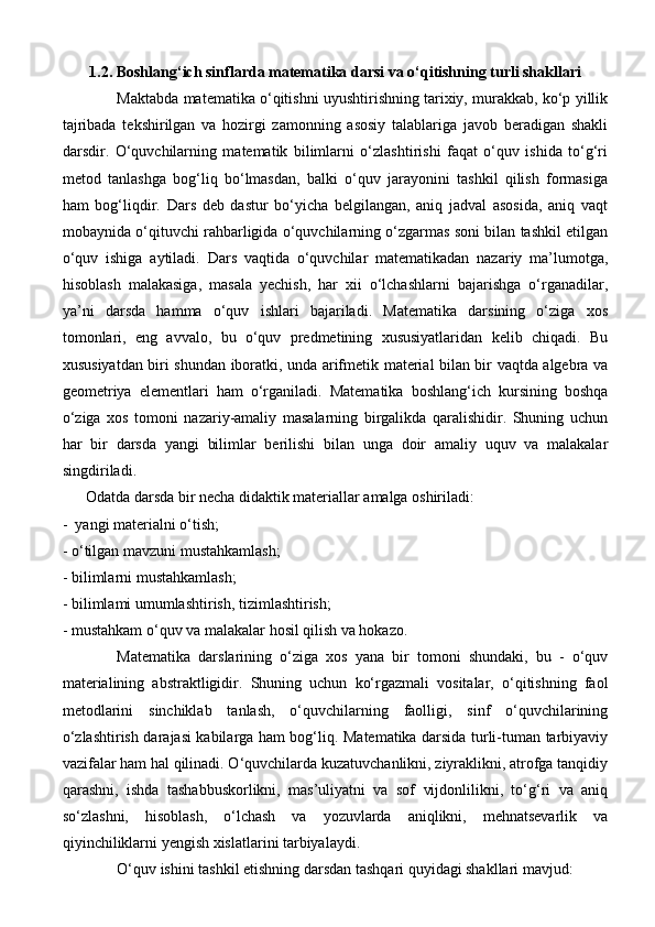 1.2. Boshlang‘ich sinflarda matematika darsi va o‘qitishning turli shakllari
Maktabda matematika o‘qitishni uyushtirishning tarixiy, murakkab, ko‘p yillik
tajribada   tekshirilgan   va   hozirgi   zamonning   asosiy   talablariga   javob   beradigan   shakli
darsdir.   O‘quvchilarning   matematik   bilimlarni   o‘zlashtirishi   faqat   o‘quv   ishida   to‘g‘ri
metod   tanlashga   bog‘liq   bo‘lmasdan,   balki   o‘quv   jarayonini   tashkil   qilish   formasiga
ham   bog‘liqdir.   Dars   deb   dastur   bo‘yicha   belgilangan,   aniq   jadval   asosida,   aniq   vaqt
mobaynida o‘qituvchi rahbarligida o‘quvchilarning o‘zgarmas soni bilan tashkil etilgan
o‘quv   ishiga   aytiladi.   Dars   vaqtida   o‘quvchilar   matematikadan   nazariy   ma’lumotga,
hisoblash   malakasiga,   masala   yechish,   har   xii   o‘lchashlarni   bajarishga   o‘rganadilar,
ya’ni   darsda   hamma   o‘quv   ishlari   bajariladi.   Matematika   darsining   o‘ziga   xos
tomonlari,   eng   avvalo,   bu   o‘quv   predmetining   xususiyatlaridan   kelib   chiqadi.   Bu
xususiyatdan biri shundan iboratki, unda arifmetik material bilan bir vaqtda algebra va
geometriya   elementlari   ham   o‘rganiladi.   Matematika   boshlang‘ich   kursining   boshqa
o‘ziga   xos   tomoni   nazariy-amaliy   masalarning   birgalikda   qaralishidir.   Shuning   uchun
har   bir   darsda   yangi   bilimlar   berilishi   bilan   unga   doir   amaliy   uquv   va   malakalar
singdiriladi. 
      Odatda darsda bir necha didaktik materiallar amalga oshiriladi:
-  yangi materialni o‘tish; 
- o‘tilgan mavzuni mustahkamlash; 
- bilimlarni mustahkamlash;
- bilimlami umumlashtirish, tizimlashtirish; 
- mustahkam o‘quv va malakalar hosil qilish va hokazo. 
Matematika   darslarining   o‘ziga   xos   yana   bir   tomoni   shundaki,   bu   -   o‘quv
materialining   abstraktligidir.   Shuning   uchun   ko‘rgazmali   vositalar,   o‘qitishning   faol
metodlarini   sinchiklab   tanlash,   o‘quvchilarning   faolligi,   sinf   o‘quvchilarining
o‘zlashtirish darajasi kabilarga ham bog‘liq. Matematika darsida turli-tuman tarbiyaviy
vazifalar ham hal qilinadi. O‘quvchilarda kuzatuvchanlikni, ziyraklikni, atrofga tanqidiy
qarashni,   ishda   tashabbuskorlikni,   mas’uliyatni   va   sof   vijdonlilikni,   to‘g‘ri   va   aniq
so‘zlashni,   hisoblash,   o‘lchash   va   yozuvlarda   aniqlikni,   mehnatsevarlik   va
qiyinchiliklarni yengish xislatlarini tarbiyalaydi.
  O‘quv ishini tashkil etishning darsdan tashqari quyidagi shakllari mavjud:  