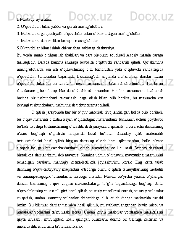 l. Mustaqil uy ishlari. 
2. O‘quvchilar bilan yakka va guruh mashg‘ulotlari. 
3. Matematikaga qobiliyatli o‘quvchilar bilan o‘tkaziladigan mashg‘ulotlar.
4. Matematikadan sinfdan tashqari mashg‘ulotlar.
5.O‘quvchilar bilan ishlab chiqarishga, tabiatga ekskursiya. 
Bu yerda sanab o‘tilgan ish shakllari va dars bir-birini to‘ldiradi Asosiy masala darsga
taalluqlidir.   Darsda   hamma   ishlarga   bevosita   o‘qituvchi   rahbarlik   qiladi.   Qo‘shimcha
mashg‘ulotlarda   esa   ish   o‘qituvchining   o‘zi   tomonidan   yoki   o‘qituvchi   rahbarligida
o‘quvchilar   tomonidan   bajariladi.   Boshlang‘ich   sinjlarda   matematika   darslar   tizimi
o‘quvchilar bilan har bir darsda bir necha tushunchalar bilan ish olib boriladi. Har birini
shu   darsning   turli   bosqichlarida   o‘zlashtirishi   mumkin.   Har   bir   tushunchani   tushunish
boshqa   bir   tushunchani   takrorlash,   esga   olish   bilan   olib   borilsa,   bu   tushuncha   esa
keyingi tushunchalarni tushuntirish uchun xizmat qiladi. 
O‘qitish jarayonida har bir o‘quv materiali rivojlantirilgan holda olib boriladi,
bu o‘quv materiali  o‘zidan keyin o‘qitiladigan materiallami  tushunish uchun poydevor
bo‘ladi. Boshqa tushunchaning o‘zlashtirilish jarayonini qarasak, u bir necha darslaming
o‘zaro   bog‘liqli   o‘qitilishi   natijasida   hosil   bo‘ladi.   Shunday   qilib   matematik
tushunchalarini   hosil   qilish   birgina   darsning   o‘zida   hosil   qilinmasdan,   balki   o‘zaro
aloqada  bo‘lgan  bir  qancha·darslarni   o‘tish   jarayonida   hosil   qilinadi.  Bunday  darslarni
birgalikda darslar tizimi deb ataymiz. Shuning uchun o‘qituvchi mavzuning mazmunini
ochadigan   darslarni   mantiqiy   ketma-ketlikda   joylashtirishi   kerak.   Eng   katta   talab
darsning   o‘quv-tarbiyaviy   maqsadini   e’tiborga   olish,   o‘qitish   tamoyillarining   metodik
va   umumpedagogik   tomonlarini   hisobga   olishdir.   Mavzu   bo‘yicha   yaxshi   o‘ylangan
darslar   tizimining   o‘quv   vaqtini   mavzuchalarga   to‘g‘ri   taqsimlashga   bog‘liq.   Unda
o‘quvchilarning mustaqilligini hosil qilish, xususiy misollarni qarash, xususiy xulosalar
chiqarish,   undan   umumuy   xulosalar   chiqarishga   olib   kelish   diqqat   markazida   turishi
lozim.   Bu   bilimlar   darslar   tizimida   hosil   qilinib,   mustahkamlangandan   keyin   misol   va
masalalar   yechishni   ta’minlashi   kerak.   Undan   keyin   mashqlar   yordamida   malakalarni
qayta   ishlashi,   shuningdek,   hosil   qilingan   bilimlarni   doimo   bir   tizimga   keltirish   va
umumlashtirishni ham ta’minlash kerak.  