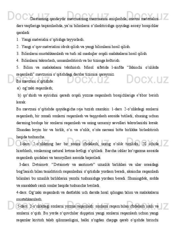   Dastuming   qandaydir   mavzusining   mazrnunini   aniqlashda,   mavzu   materialini
dars vaqtlariga taqsimlashda, ya’ni bilimlarni o‘zlashtirishga quyidagi asosiy bosqichlar
qaraladi: 
1.  Yangi materialni o‘qitishga tayyorlash. 
2.  Yangi o‘quv materialini idrok qilish va yangi bilimlami hosil qilish.
3.  Bilimlarni mustahkamlash va turli xil mashqlar orqali malakalarni hosil qilish. 
4.  Bilimlami takrorlash, umumlashtirish va bir tizimga keltirish. 
5.   Bilim   va   malakalami   tekshirish.   Misol   sifatida   l-sinfda   “Ikkinchi   o‘nlikda
raqamlash” mavzusini o‘qitishdagi darslar tizimini qaraymiz. 
Bu mavzuni o‘qitishda:
 a)  og‘zaki raqamlash;
  b)   qo‘shish   va   ayirishni   qarash   orqali   yozma   raqamlash   bosqichlariga   e’tibor   berish
kerak. 
Bu   mavzuni   o‘qitishda   quyidagicha   reja   tuzish   mumkin:   1-dars.   2-o‘nlikdagi   sonlarni
raqamlash, bir xonali sonlarni raqamlash va taqqoslash asosida tutiladi, shuning uchun
darsning boshqa bir sonlarni raqamlash va uning umumiy savollari takrorlanishi kerak.
Shundan   keyin   bir   va   birlik,   o‘n   va   o‘nlik,   o‘nta   narsani   bitta   birlikka   birlashtirish
haqida tushuncha.  
l-dars.   2-o‘nlikning   har   bir   sonini   ifodalash,   uning   o‘nlik   tuzilishi,   20   ichida
hisoblash,   sonlarning   natural   ketma-ketligi   o‘qitiladi.   Barcha   ishlar   ko‘rgazma   asosida
raqamlash qoidalari va tamoyillari asosida bajariladi.
  3-dars.   Detsimetr.   “Detsimetr   va   santimetr”   uzunlik   birliklari   va   ular   orasidagi
bog‘lanish bilan tanishtirish raqamlashni o‘qitishda yordam beradi, aksincha raqamlash
bilimlari  bu uzunlik birliklarini  yaxshi  tushunishga  yordam  beradi. Shuningdek, sodda
va murakkab ismli sonlar haqida tushuncha beriladi. 
4-dars. Og‘zaki  raqamlash va dastlabki  uch darsda hosil  qilingan bilim va rnalakalarni
mustahkamlash.
 5-dars. 2-o‘nlikdagi sonlarni yozma raqamlash: sonlarni raqam bilan ifodalash usuli va
sonlarni   o‘qish.   Bu   yerda   o‘quvchilar   diqqatini   yangi   sonlarni   raqamlash   uchun   yangi
raqamlar   kiritish   talab   qilinmasligini,   balki   o‘ngdan   chapga   qarab   o‘qishda   birinchi 