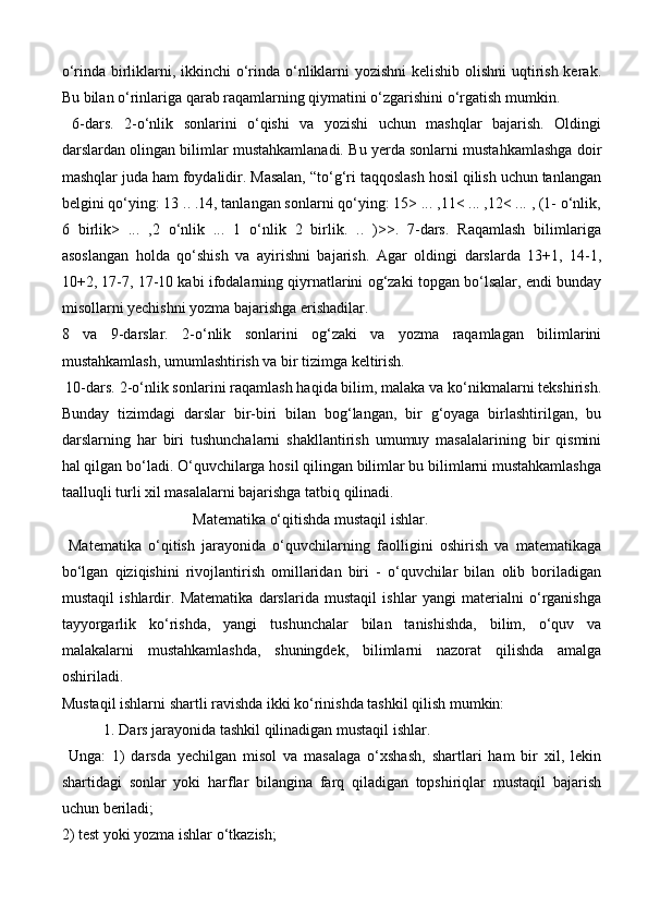 o‘rinda birliklarni, ikkinchi o‘rinda o‘nliklarni  yozishni  kelishib olishni  uqtirish kerak.
Bu bilan o‘rinlariga qarab raqamlarning qiymatini o‘zgarishini o‘rgatish mumkin.
  6-dars.   2-o‘nlik   sonlarini   o‘qishi   va   yozishi   uchun   mashqlar   bajarish.   Oldingi
darslardan olingan bilimlar mustahkamlanadi. Bu yerda sonlarni mustahkamlashga doir
mashqlar juda ham foydalidir. Masalan, “to‘g‘ri taqqoslash hosil qilish uchun tanlangan
belgini qo‘ying: 13 .. .14, tanlangan sonlarni qo‘ying: 15> ... ,11< ... ,12< ... , (1- o‘nlik,
6   birlik>   ...   ,2   o‘nlik   ...   1   o‘nlik   2   birlik.   ..   )>>.   7-dars.   Raqamlash   bilimlariga
asoslangan   holda   qo‘shish   va   ayirishni   bajarish.   Agar   oldingi   darslarda   13+1,   14-1,
10+2, 17-7, 17-10 kabi ifodalarning qiyrnatlarini og‘zaki topgan bo‘lsalar, endi bunday
misollarni yechishni yozma bajarishga erishadilar. 
8   va   9-darslar.   2-o‘nlik   sonlarini   og‘zaki   va   yozma   raqamlagan   bilimlarini
mustahkamlash, umumlashtirish va bir tizimga keltirish.
 10-dars. 2-o‘nlik sonlarini raqamlash haqida bilim, malaka va ko‘nikmalarni tekshirish.
Bunday   tizimdagi   darslar   bir-biri   bilan   bog‘langan,   bir   g‘oyaga   birlashtirilgan,   bu
darslarning   har   biri   tushunchalarni   shakllantirish   umumuy   masalalarining   bir   qismini
hal qilgan bo‘ladi. O‘quvchilarga hosil qilingan bilimlar bu bilimlarni mustahkamlashga
taalluqli turli xil masalalarni bajarishga tatbiq qilinadi.
  Matematika o‘qitishda mustaqil ishlar.
  Matematika   o‘qitish   jarayonida   o‘quvchilarning   faolligini   oshirish   va   matematikaga
bo‘lgan   qiziqishini   rivojlantirish   omillaridan   biri   -   o‘quvchilar   bilan   olib   boriladigan
mustaqil   ishlardir.   Matematika   darslarida   mustaqil   ishlar   yangi   materialni   o‘rganishga
tayyorgarlik   ko‘rishda,   yangi   tushunchalar   bilan   tanishishda,   bilim,   o‘quv   va
malakalarni   mustahkamlashda,   shuningdek,   bilimlarni   nazorat   qilishda   amalga
oshiriladi. 
Mustaqil ishlarni shartli ravishda ikki ko‘rinishda tashkil qilish mumkin: 
           1. Dars jarayonida tashkil qilinadigan mustaqil ishlar.
  Unga:   1)   darsda   yechilgan   misol   va   masalaga   o‘xshash,   shartlari   ham   bir   xil,   lekin
shartidagi   sonlar   yoki   harflar   bilangina   farq   qiladigan   topshiriqlar   mustaqil   bajarish
uchun beriladi; 
2) test yoki yozma ishlar o‘tkazish; 
