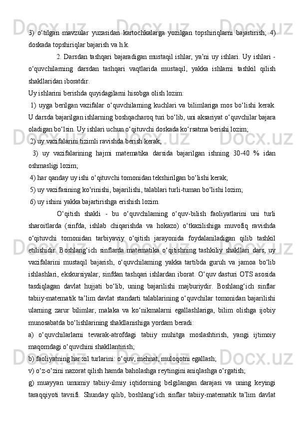 3)   o‘tilgan   mavzular   yuzasidan   kartochkalarga   yozilgan   topshiriqlarni   bajartirish;   4)
doskada topshiriqlar bajarish va h.k. 
                       2. Darsdan tashqari  bajaradigan mustaqil ishlar, ya’ni uy ishlari. Uy ishlari -
o‘quvchilarning   darsdan   tashqari   vaqtlarida   mustaqil,   yakka   ishlarni   tashkil   qilish
shakllaridan iboratdir. 
Uy ishlarini berishda quyidagilarni hisobga olish lozim: 
  1) uyga berilgan vazifalar o‘quvchilarning kuchlari va bilimlariga mos bo‘lishi  kerak.
U darsda bajarilgan ishlarning boshqacharoq turi bo‘lib, uni aksariyat o‘quvchilar bajara
oladigan bo‘lsin. Uy ishlari uchun o‘qituvchi doskada ko‘rsatma berishi lozim; 
 2) uy vazifalarini tizimli ravishda berish kerak;
  3)   uy   vazifalarining   hajmi   matematika   darsida   bajarilgan   ishning   30-40   %   idan
oshmasligi lozim;
 4) har qanday uy ishi o‘qituvchi tomonidan tekshirilgan bo‘lishi kerak; 
 5) uy vazifasining ko‘rinishi, bajarilishi, talablari turli-tuman bo‘lishi lozim;
 6) uy ishini yakka bajartirishga erishish lozim.
  O‘qitish   shakli   -   bu   o‘quvchilaming   o‘quv-bilish   faoliyatlarini   uni   turli
sharoitlarda   (sinfda,   ishlab   chiqarishda   va   hokazo)   o‘tkazilishiga   muvofiq   ravishda
o‘qituvchi   tomonidan   tarbiyaviy   o‘qitish   jarayonida   foydalaniladigan   qilib   tashkil
etilishidir.   Boshlang‘ich   sinflarda   matematika   o‘qitishning   tashkiliy   shakllari   dars,   uy
vazifalarini   mustaqil   bajarish,   o‘quvchilaming   yakka   tartibda   guruh   va   jamoa   bo‘lib
ishlashlari, ekskursiyalar, sinfdan tashqari ishlardan iborat. O‘quv dasturi OTS asosida
tasdiqlagan   davlat   hujjati   bo‘lib,   uning   bajarilishi   majburiydir.   Boshlang‘ich   sinflar
tabiiy-matematik ta’lim davlat standarti  talablarining o‘quvchilar tomonidan bajarilishi
ularning   zarur   bilimlar,   malaka   va   ko‘nikmalarni   egallashlariga,   bilim   olishga   ijobiy
munosabatda bo‘lishlarining shakllanishiga yordam beradi: 
a)   o‘quvchilarlarni   tevarak-atrofdagi   tabiiy   muhitga   moslashtirish,   yangi   ijtimoiy
maqomdagi o‘quvchini shakllantirish; 
b) faoliyatning har xil turlarini: o‘quv, mehnat, muloqotni egallash; 
v) o‘z-o‘zini nazorat qilish hamda baholashga reytingini aniqlashga o‘rgatish; 
g)   muayyan   umumiy   tabiiy-ilmiy   iqtidorning   belgilangan   darajasi   va   uning   keyingi
taraqqiyoti   tavsifi.   Shunday   qilib,   boshlang‘ich   sinflar   tabiiy-matematik   ta’lim   davlat 