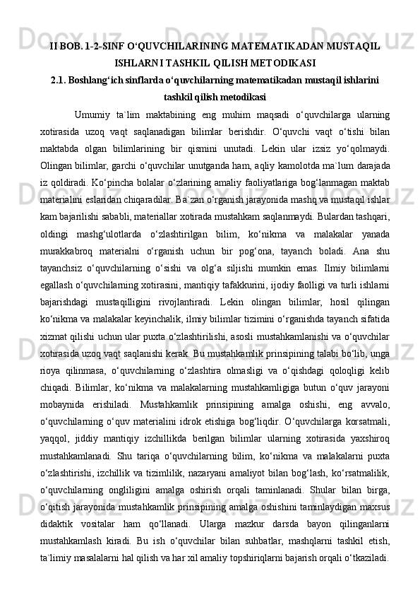 II BOB.   1-2-SINF O‘QUVCHILARINING MATEMATIKADAN MUSTAQIL
ISHLARNI TASHKIL QILISH METODIKASI
2.1.  Boshlang‘ich sinflarda o‘quvchilarning matematikadan mustaqil ishlarini
tashkil qilish metodikasi
Umumiy   ta`lim   maktabining   eng   muhim   maqsadi   o‘quvchilarga   ularning
xotirasida   uzoq   vaqt   saqlanadigan   bilimlar   berishdir.   O‘quvchi   vaqt   o‘tishi   bilan
maktabda   olgan   bilimlarining   bir   qismini   unutadi.   Lekin   ular   izsiz   yo‘qolmaydi.
Olingan bilimlar, garchi o‘quvchilar unutganda ham, aqliy kamolotda ma`lum   darajada
iz qoldiradi. Ko‘pincha bolalar  o‘zlarining amaliy faoliyatlariga bog‘lanmagan maktab
materialini eslaridan chiqaradilar. Ba`zan o‘rganish jarayonida mashq va mustaqil ishlar
kam bajarilishi sababli, materiallar xotirada mustahkam saqlanmaydi. Bulardan tashqari,
oldingi   mashg‘ulotlarda   o‘zlashtirilgan   bilim,   ko‘nikma   va   malakalar   yanada
murakkabroq   materialni   o‘rganish   uchun   bir   pog‘ona,   tayanch   boladi.   Ana   shu
tayanchsiz   o‘quvchilarning   o‘sishi   va   olg‘a   siljishi   mumkin   emas.   Ilmiy   bilimlarni
egallash o‘quvchilarning xotirasini, mantiqiy tafakkurini, ijodiy faolligi va turli ishlarni
bajarishdagi   mustaqilligini   rivojlantiradi.   Lekin   olingan   bilimlar,   hosil   qilingan
ko‘nikma va malakalar keyinchalik, ilmiy bilimlar tizimini o‘rganishda tayanch sifatida
xizmat qilishi uchun ular puxta o‘zlashtirilishi, asosli mustahkamlanishi va o‘quvchilar
xotirasida uzoq vaqt saqlanishi kerak. Bu mustahkamlik prinsipining talabi bo‘lib, unga
rioya   qilinmasa,   o‘quvchilarning   o‘zlashtira   olmasligi   va   o‘qishdagi   qoloqligi   kelib
chiqadi.   Bilimlar,   ko‘nikma   va   malakalarning   mustahkamligiga   butun   o‘quv   jarayoni
mobaynida   erishiladi.   Mustahkamlik   prinsipining   amalga   oshishi,   eng   avvalo,
o‘quvchilarning   o‘quv   materialini   idrok   etishiga   bog‘liqdir.   O‘quvchilarga   korsatmali,
yaqqol,   jiddiy   mantiqiy   izchillikda   berilgan   bilimlar   ularning   xotirasida   yaxshiroq
mustahkamlanadi.   Shu   tariqa   o‘quvchilarning   bilim,   ko‘nikma   va   malakalarni   puxta
o‘zlashtirishi,   izchillik  va  tizimlilik,  nazaryani   amaliyot   bilan   bog‘lash,   ko‘rsatmalilik,
o‘quvchilarning   ongliligini   amalga   oshirish   orqali   taminlanadi.   Shular   bilan   birga,
o‘qitish jarayonida mustahkamlik prinsipining amalga oshishini  taminlaydigan maxsus
didaktik   vositalar   ham   qo‘llanadi.   Ularga   mazkur   darsda   bayon   qilinganlarni
mustahkamlash   kiradi.   Bu   ish   o‘quvchilar   bilan   suhbatlar,   mashqlarni   tashkil   etish,
ta`limiy masalalarni hal qilish va har xil amaliy topshiriqlarni bajarish orqali o‘tkaziladi. 