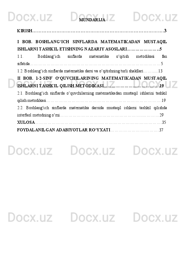 MUNDARIJA
KIRISH ……………………………………………………………………….3
I   BOB.   BOSHLANG‘ICH   SINFLARDA   MATEMATIKADAN   MUSTAQIL
ISHLARNI TASHKIL ETISHNING NAZARIY ASOSLARI…………………...5
1.1.     Boshlang‘ich   sinflarda   matematika   o‘qitish   metodikasi   fan
sifatida…………………………………………………………………………………5
1.2. Boshlang‘ich sinflarda matematika darsi va o‘qitishning turli shakllari……......13
II   BOB.   1-2-SINF   O‘QUVCHILARINING   MATEMATIKADAN   MUSTAQIL
ISHLARNI TASHKIL QILISH METODIKASI………………………………….19
2.1.   Boshlang‘ich   sinflarda   o‘quvchilarning   matematikadan   mustaqil   ishlarini   tashkil
qilish metodikasi ……………………………………………………………………….19
2.2.   Boshlang‘ich   sinflarda   matematika   darsida   mustaqil   ishlarni   tashkil   qilishda
interfaol metodning o‘rni…………………………………………………..…………29
XULOSA ………………………………………..……………………….…………….35
FOYDALANILGAN ADABIYOTLAR RO‘YXATI …………………….……….37