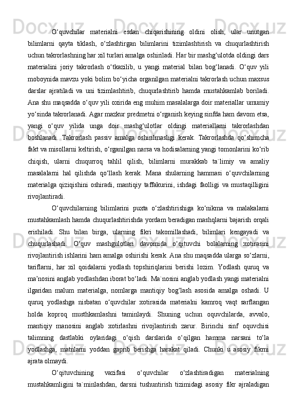 O‘quvchilar   materialni   esdan   chiqarishining   oldini   olish,   ular   unutgan
bilimlarni   qayta   tiklash,   o‘zlashtirgan   bilimlarini   tizimlashtirish   va   chuqurlashtirish
uchun takrorlashning har xil turlari amalga oshiriladi. Har bir mashg‘ulotda oldingi dars
materialini   joriy   takrorlash   o‘tkazilib,   u   yangi   material   bilan   bog‘lanadi.   O‘quv   yili
moboynida mavzu yoki bolim bo‘yicha organilgan materialni takrorlash uchun maxsus
darslar   ajratiladi   va   uni   tizimlashtirib,   chuqurlashtirib   hamda   mustahkamlab   boriladi.
Ana shu maqsadda o‘quv yili oxirida eng muhim masalalarga doir materiallar umumiy
yo‘sinda takrorlanadi. Agar mazkur predmetni o‘rganish keying sinfda ham davom etsa,
yangi   o‘quv   yilida   unga   doir   mashg‘ulotlar   oldingi   materiallarni   takrorlashdan
boshlanadi.   Takrorlash   passiv   amalga   oshirilmasligi   kerak.   Takrorlashda   qo‘shimcha
fakt va misollarni keltirish, o‘rganilgan narsa va hodisalarning yangi tomonlarini ko‘rib
chiqish,   ularni   chuqurroq   tahlil   qilish,   bilimlarni   murakkab   ta`limiy   va   amaliy
masalalarni   hal   qilishda   qo‘llash   kerak.   Mana   shularning   hammasi   o‘quvchilarning
materialga   qiziqishini   oshiradi,   mantiqiy   taffakurini,   ishdagi   faolligi   va   mustaqilligini
rivojlantiradi. 
O‘quvchilarning   bilimlarini   puxta   o‘zlashtirishiga   ko‘nikma   va   malakalarni
mustahkamlash hamda chuqurlashtirishda yordam beradigan mashqlarni bajarish orqali
erishiladi.   Shu   bilan   birga,   ularning   fikri   takomillashadi,   bilimlari   kengayadi   va
chuqurlashadi.   O‘quv   mashgulotlari   davomida   o‘qituvchi   bolalarning   xotirasini
rivojlantirish ishlarini ham amalga oshirishi kerak. Ana shu maqsadda ularga so‘zlarni,
tariflarni,   har   xil   qoidalarni   yodlash   topshiriqlarini   berishi   lozim.   Yodlash   quruq   va
ma’nosini anglab yodlashdan iborat bo‘ladi. Ma`nosini anglab yodlash yangi materialni
ilgaridan   malum   materialga,   nomlarga   mantiqiy   bog‘lash   asosida   amalga   oshadi.   U
quruq   yodlashga   nisbatan   o‘quvchilar   xotirasida   materialni   kamroq   vaqt   sarflangan
holda   koproq   musthkamlashni   taminlaydi.   Shuning   uchun   oquvchilarda,   avvalo,
mantiqiy   manosini   anglab   xotirlashni   rivojlantirish   zarur.   Birinchi   sinf   oquvchisi
talimning   dastlabki   oylaridagi   o‘qish   darslarida   o‘qilgan   hamma   narsani   to‘la
yodlashga,   matnlarni   yoddan   gaprib   berishga   harakat   qiladi.   Chunki   u   asosiy   fikrni
ajrata olmaydi. 
O‘qituvchining   vazifasi   o‘quvchilar   o‘zlashtiradigan   materialning
mustahkamligini   ta`minlashdan,   darsni   tushuntirish   tizimidagi   asosiy   fikr   ajraladigan 