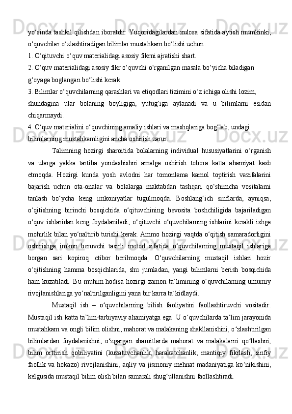 yo‘sinda tashkil qilishdan iboratdir. Yuqoridagilardan xulosa sifatida aytish mumkinki,
o‘quvchilar o‘zlashtiradigan bilimlar mustahkam bo‘lishi uchun :
1. O‘qituvchi o‘quv materialidagi asosiy fikrni ajratishi shart.
2. O‘quv materialidagi asosiy fikr o‘quvchi o‘rganilgan masala bo‘yicha biladigan
g‘oyaga boglangan bo‘lishi kerak.
3. Bilimlar o‘quvchilarning qarashlari va etiqodlari tizimini o‘z ichiga olishi lozim,
shundagina   ular   bolaning   boyligiga,   yutug‘iga   aylanadi   va   u   bilimlarni   esidan
chiqarmaydi.
4. O‘quv materialini o‘quvchining amaliy ishlari va mashqlariga bog‘lab, undagi
bilimlarning mustahkamligini ancha oshirish zarur.
Talimning   hozirgi   sharoitida   bolalarning   individual   hususiyatlarini   o‘rganish
va   ularga   yakka   tartiba   yondashishni   amalga   oshirish   tobora   katta   ahamiyat   kasb
etmoqda.   Hozirgi   kunda   yosh   avlodni   har   tomonlama   kamol   toptirish   vazifalarini
bajarish   uchun   ota-onalar   va   bolalarga   maktabdan   tashqari   qo‘shimcha   vositalarni
tanlash   bo‘ycha   keng   imkoniyatlar   tugulmoqda.   Boshlang‘ich   sinflarda,   ayniqsa,
o‘qitishning   birinchi   bosqichida   o‘qituvchining   bevosita   boshchiligida   bajariladigan
o‘quv   ishlaridan   keng   foydalaniladi,   o‘qituvchi   o‘quvchilarning   ishlarini   kerakli   ishga
mohirlik bilan yo‘naltirib turishi  kerak. Ammo hozirgi  vaqtda o‘qitish samaradorligini
oshirishga   imkon   beruvchi   tasirli   metod   sifatida   o‘quvchilarning   mustaqil   ishlariga
borgan   sari   kopiroq   etibor   berilmoqda.   O‘quvchilarning   mustaqil   ishlari   hozir
o‘qitishning   hamma   bosqichlarida,   shu   jumladan,   yangi   bilimlarni   berish   bosqichida
ham   kuzatiladi.  Bu  muhim  hodisa   hozirgi  zamon   ta`limining  o‘quvchilarning  umumiy
rivojlanishlariga yo‘naltirilganligini yana bir karra ta`kidlaydi.
  Mustaqil   ish   –   o quvchilarning   bilish   faoliyatini   faollashtiruvchi   vositadir.ʻ
Mustaqil ish katta ta’lim-tarbiyaviy ahamiyatga ega. U o quvchilarda ta’lim jarayonida	
ʻ
mustahkam va ongli bilim olishni, mahorat va malakaning shakllanishini, o zlashtirilgan	
ʻ
bilimlardan   foydalanishni,   o zgargan   sharoitlarda   mahorat   va   malakalarni   qo llashni,	
ʻ ʻ
bilim   orttirish   qobiliyatini   (kuzatuvchanlik,   harakatchanlik,   mantiqiy   fikrlash,   sinfiy
faollik  va  hokazo)  rivojlanishini,  aqliy  va  jismoniy  mehnat   madaniyatiga  ko nikishini,	
ʻ
kelgusida mustaqil bilim olish bilan samarali shug ullanishni faollashtiradi. 	
ʻ 