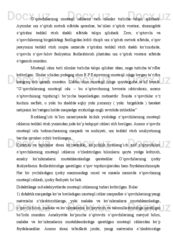O quvchilarning   mustaqil   ishlarini   turli   olimlar   turlicha   talqin   qilishadi.ʻ
Ayrimlar   uni   o qitish   metodi   sifatida   qarashsa,   ba’zilari   o qitish   vositasi,   shuningdek	
ʻ ʻ
o qitishni   tashkil   etish   shakli   sifatida   talqin   qilishadi.   Zero,   o qituvchi   va	
ʻ ʻ
o quvchilarning birgalikdagi faolligidan kelib chiqib uni o qitish metodi sifatida, o quv
ʻ ʻ ʻ
jarayonini   tashkil   etish   nuqtai   nazarida   o qitishni   tashkil   etish   shakli   ko rinishida,	
ʻ ʻ
o quvchi   o quv-biluv   faoliyatini   faollashtirish   jihatidan   uni   o qitish   vositasi   sifatida	
ʻ ʻ ʻ
o rganish mumkin. 
ʻ
Mustaqil ishni turli olimlar turlicha talqin qilishar ekan, unga turlicha ta’riflar
keltirilgan. Shular ichidan pedagog olim B.P.Esipovning mustaqil ishga bergan ta’rifini
kengroq   deb   qarash   mumkin.   Ushbu   olim   mustaqil   ishga   quyidagicha   ta’rif   beradi:
“O quvchilarning   mustaqil   ishi   –   bu   o qituvchining   bevosita   ishtirokisiz,   ammo
ʻ ʻ
o qituvchining   topshirig i   bo yicha   bajariladigan   mehnatdir.   Bunda   o quvchilar   o z
ʻ ʻ ʻ ʻ ʻ
kuchini   sarflab,   u   yoki   bu   shaklda   aqliy   yoki   jismoniy   (   yoki:   birgalikda   )   harakat
natijasini ko rsatgan holda maqsadga erishishga ongli ravishda intiladilar” 	
ʻ
Boshlang ich   ta’lim   nazariyasida   kichik   yoshdagi   o quvchilarning   mustaqil	
ʻ ʻ
ishlarini tashkil etish yuzasidan juda ko p tadqiqot ishlari olib borilgan. Ammo o quvchi	
ʻ ʻ
mustaqil   ishi   tushunchasining   maqsadi   va   mohiyati,   uni   tashkil   etish   usuliyotining
barcha qirralari ochib berilmagan. 
Kuzatish   va   tajribalar   shuni   ko rsatadiki,   ko pchilik   boshlang ich   sinf   o qituvchilari	
ʻ ʻ ʻ ʻ
o quvchilarning   mustaqil   ishlarini   o zlashtirilgan   bilimlarni   qayta   yodga   keltirish,	
ʻ ʻ
amaliy   ko nikmalarni   mustahkamlashga   qaratadilar.   O quvchilarning   ijodiy	
ʻ ʻ
faoliyatlarini faollashtirishga qaratilgan o quv topshiriqlaridan ham foydalanishmoqda.	
ʻ
Har   bir   yechiladigan   ijodiy   mazmundagi   misol   va   masala   zamirida   o quvchining	
ʻ
mustaqil ishlash, ijodiy faoliyati bo ladi. 	
ʻ
Didaktikaga oid adabiyotlarda mustaqil ishlarning turlari keltirilgan. Bular: 
1) didaktik maqsadga ko ra beriladigan mustaqil ishlar maqsadlar o quvchilarning yangi	
ʻ ʻ
materialni   o zlashtirishlariga,   yoki   malaka   va   ko nikmalarni   mustahkamlashga,	
ʻ ʻ
o quvchi bilim, malaka va ko nikmalarini ko paytirish va takomillashtirishga qaratilgan	
ʻ ʻ ʻ
bo lishi   mumkin.   Amaliyotda   ko pincha   o qituvchi   o quvchilarning   mavjud   bilim,
ʻ ʻ ʻ ʻ
malaka   va   ko nikmalarini   mustahkamlashga   qaratilgan   mustaqil   ishlaridan   ko p	
ʻ ʻ
foydalanadilar.   Ammo   shuni   ta'kidlash   joizki,   yangi   materialni   o zlashtirishga	
ʻ 
