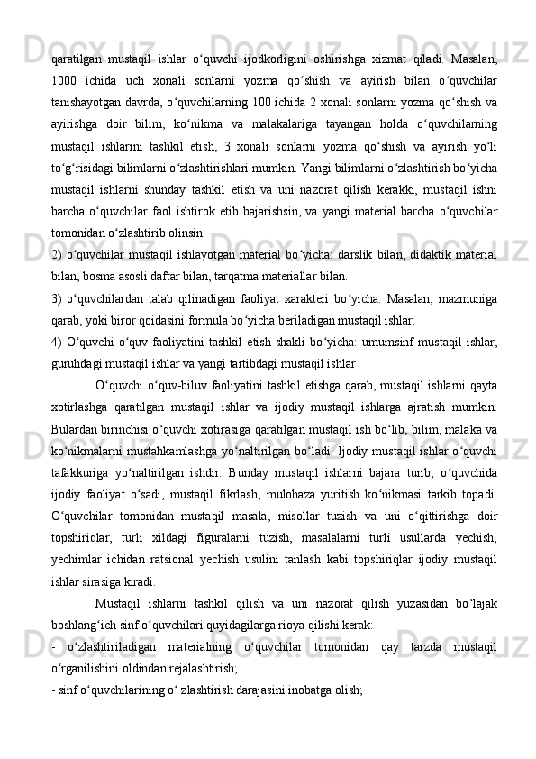 qaratilgan   mustaqil   ishlar   o quvchi   ijodkorligini   oshirishga   xizmat   qiladi.   Masalan,ʻ
1000   ichida   uch   xonali   sonlarni   yozma   qo shish   va   ayirish   bilan   o quvchilar	
ʻ ʻ
tanishayotgan davrda, o quvchilarning 100 ichida 2 xonali sonlarni yozma qo shish va	
ʻ ʻ
ayirishga   doir   bilim,   ko nikma   va   malakalariga   tayangan   holda   o quvchilarning	
ʻ ʻ
mustaqil   ishlarini   tashkil   etish,   3   xonali   sonlarni   yozma   qo shish   va   ayirish   yo li	
ʻ ʻ
to g risidagi bilimlarni o zlashtirishlari mumkin. Yangi bilimlarni o zlashtirish bo yicha	
ʻ ʻ ʻ ʻ ʻ
mustaqil   ishlarni   shunday   tashkil   etish   va   uni   nazorat   qilish   kerakki,   mustaqil   ishni
barcha   o quvchilar   faol   ishtirok   etib   bajarishsin,   va   yangi   material   barcha   o quvchilar	
ʻ ʻ
tomonidan o zlashtirib olinsin. 	
ʻ
2)   o quvchilar   mustaqil   ishlayotgan   material   bo yicha:   darslik   bilan,   didaktik   material	
ʻ ʻ
bilan, bosma asosli daftar bilan, tarqatma materiallar bilan. 
3)   o quvchilardan   talab   qilinadigan   faoliyat   xarakteri   bo yicha:   Masalan,   mazmuniga
ʻ ʻ
qarab, yoki biror qoidasini formula bo yicha beriladigan mustaqil ishlar. 	
ʻ
4)   O quvchi   o quv   faoliyatini   tashkil   etish   shakli   bo yicha:   umumsinf   mustaqil   ishlar,	
ʻ ʻ ʻ
guruhdagi mustaqil ishlar va yangi tartibdagi mustaqil ishlar 
O quvchi  o quv-biluv faoliyatini tashkil etishga qarab, mustaqil ishlarni qayta	
ʻ ʻ
xotirlashga   qaratilgan   mustaqil   ishlar   va   ijodiy   mustaqil   ishlarga   ajratish   mumkin.
Bulardan birinchisi o quvchi xotirasiga qaratilgan mustaqil ish bo lib, bilim, malaka va	
ʻ ʻ
ko nikmalarni  mustahkamlashga  yo naltirilgan bo ladi. Ijodiy mustaqil  ishlar  o quvchi	
ʻ ʻ ʻ ʻ
tafakkuriga   yo naltirilgan   ishdir.   Bunday   mustaqil   ishlarni   bajara   turib,   o quvchida	
ʻ ʻ
ijodiy   faoliyat   o sadi,   mustaqil   fikrlash,   mulohaza   yuritish   ko nikmasi   tarkib   topadi.
ʻ ʻ
O quvchilar   tomonidan   mustaqil   masala,   misollar   tuzish   va   uni   o qittirishga   doir	
ʻ ʻ
topshiriqlar,   turli   xildagi   figuralarni   tuzish,   masalalarni   turli   usullarda   yechish,
yechimlar   ichidan   ratsional   yechish   usulini   tanlash   kabi   topshiriqlar   ijodiy   mustaqil
ishlar sirasiga kiradi. 
Mustaqil   ishlarni   tashkil   qilish   va   uni   nazorat   qilish   yuzasidan   bo lajak	
ʻ
boshlang ich sinf o quvchilari quyidagilarga rioya qilishi kerak: 	
ʻ ʻ
-   o zlashtiriladigan   materialning   o quvchilar   tomonidan   qay   tarzda   mustaqil	
ʻ ʻ
o rganilishini oldindan rejalashtirish; 	
ʻ
- sinf o quvchilarining o  zlashtirish darajasini inobatga olish;	
ʻ ʻ 