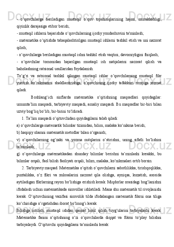 -   o quvchilarga   beriladigan   mustaqil   o quv   topshiriqlarining   hajmi,   murakkabligi,ʻ ʻ
qiyinlik darajasiga etibor berish; 
- mustaqil ishlarni bajarishda o quvchilarning ijodiy yondashuvini ta'minlash; 	
ʻ
- matematika o qitishda tabaqalashtirilgan mustaqil ishlarni tashkil etish va uni nazorat	
ʻ
qilish; 
- o quvchilarga beriladigan mustaqil ishni tashkil etish vaqtini, davomiyligini fniqlash; 	
ʻ
-   o quvchilar   tomonidan   bajarilgan   mustaqil   ish   natijalarini   nazorat   qilish   va
ʻ
baholashning ratsional usullaridan foydalanish. 
To g ri   va   ratsional   tashkil   qilingan   mustaqil   ishlar   o quvchilarning   mustaqil   fikr
ʻ ʻ ʻ
yuritish   ko nikmasini   shakllantirishga,   o quvchining   ijodiy   tafakkuri   rivojiga   xizmat	
ʻ ʻ
qiladi.
Boshlang‘ich   sinflarda   matematika   o‘qitishning   maqsadlari   quyidagilar:
umumta’lim maqsadi, tarbiyaviy maqsadi, amaliy maqsadi. Bu maqsadlar bir-biri bilan
uzviy bog‘liq bo‘lib, bir-birini to‘ldiradi.
     1. Ta’lim maqsadi o‘qituvchidan quyidagilami talab qiladi: 
a) o‘quvchilarga matematik bilimlar tizimidan, bilim, malaka ko‘nikma berish; 
b) haqiqiy olamni matematik metodlar bilan o‘rganish; 
v)   o‘quvchilarning   og‘zaki   va   yozma   nutqlarini   o‘stirishni,   uning   sifatli   bo‘lishini
ta’minlash; 
g)   o‘quvchilarga   matematikadan   shunday   bilimlar   berishni   ta’minlashi   kerakki,   bu
bilimlar orqali, faol bilish faoliyati orqali, bilim, malaka, ko‘nikmalari ortib borsin.
     2. Tarbiyaviy maqsad. Matematika o‘qitish o‘quvchilarni sabotlilikka, tirishqoqlikka,
puxtalikka,   o‘z   fikri   va   xulosalarini   nazorat   qila   olishga,   ayniqsa,   kuzatish,   asosida
aytiladigan fikrlarning rayon bo‘lishiga erishish kerak. Miqdorlar orasidagi bog‘lanishni
ifodalash uchun matematikada simvollar ishlatiladi. Mana shu matematik til rivojlanishi
kerak.   O‘qituvchining   vazifasi   simvolik   tilda   ifodalangan   matematik   fikrni   ona   tiliga
ko‘chirishga o‘rgatishdan iborat bo‘lmog‘i kerak. 
Bilishga   intilish,   mustaqil   ishdan   qanoat   hosil   qilish   tuyg‘ularini   tarbiyalashi   kerak.
Matematika   fanini   o‘qitishning   o‘zi   o‘quvchilarda   diqqat   va   fikrni   to‘play   bilishni
tarbiyalaydi. O‘qituvchi quyidagilarni ta‘minlashi kerak:  