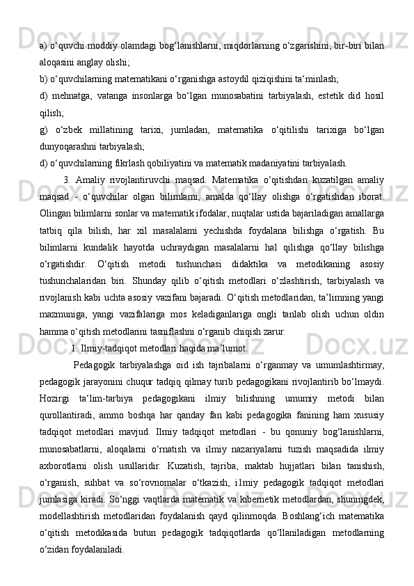 a) o‘quvchi moddiy olamdagi bog‘lanishlarni, miqdorlarning o‘zgarishini, bir-biri bilan
aloqasini anglay olishi; 
b) o‘quvchilarning matematikani o‘rganishga astoydil qiziqishini ta‘minlash; 
d)   mehnatga,   vatanga   insonlarga   bo‘lgan   munosabatini   tarbiyalash,   estetik   did   hosil
qilish; 
g)   o‘zbek   millatining   tarixi,   jumladan,   matematika   o‘qitilishi   tarixiga   bo‘lgan
dunyoqarashni tarbiyalash; 
d) o‘quvchilarning fikrlash qobiliyatini va matematik madaniyatini tarbiyalash.
          3.   Amaliy   rivojlantiruvchi   maqsad.   Matematika   o‘qitishdan   kuzatilgan   amaliy
maqsad   -   o‘quvchilar   olgan   bilimlami,   amalda   qo‘llay   olishga   o‘rgatishdan   iborat.
Olingan bilimlarni sonlar va matematik ifodalar, nuqtalar ustida bajariladigan amallarga
tatbiq   qila   bilish,   har   xil   masalalami   yechishda   foydalana   bilishga   o‘rgatish.   Bu
bilimlarni   kundalik   hayotda   uchraydigan   masalalarni   hal   qilishga   qo‘llay   bilishga
o‘rgatishdir.   O‘qitish   metodi   tushunchasi   didaktika   va   metodikaning   asosiy
tushunchalaridan   biri.   Shunday   qilib   o‘qitish   metodlari   o‘zlashtirish,   tarbiyalash   va
rivojlanish kabi uchta asosiy vazifani bajaradi. O‘qitish metodlaridan, ta’limning yangi
mazmuniga,   yangi   vazifalariga   mos   keladiganlariga   ongli   tanlab   olish   uchun   oldin
hamma o‘qitish metodlarini tasniflashni o‘rganib chiqish zarur.
             1. Ilmiy-tadqiqot metodlari haqida ma’lumot.
  Pedagogik   tarbiyalashga   oid   ish   tajribalarni   o‘rganmay   va   umumlashtirmay,
pedagogik jarayonini chuqur  tadqiq qilmay turib pedagogikani  rivojlantirib bo‘lmaydi.
Hozirgi   ta‘lim-tarbiya   pedagogikani   ilmiy   bilishning   umumiy   metodi   bilan
qurollantiradi,   ammo   boshqa   har   qanday   fan   kabi   pedagogika   fanining   ham   xususiy
tadqiqot   metodlari   mavjud.   Ilmiy   tadqiqot   metodlari   -   bu   qonuniy   bog‘lanishlarni,
munosabatlarni,   aloqalarni   o‘rnatish   va   ilmiy   nazariyalarni   tuzish   maqsadida   ilmiy
axborotlarni   olish   usullaridir.   Kuzatish,   tajriba,   maktab   hujjatlari   bilan   tanishish,
o‘rganish,   suhbat   va   so‘rovnomalar   o‘tkazish,   i1miy   pedagogik   tadqiqot   metodlari
jumlasiga kiradi. So‘nggi  vaqtlarda matematik va kibernetik metodlardan, shuningdek,
modellashtirish   metodlaridan   foydalanish   qayd   qilinmoqda.   Boshlang‘ich   matematika
o‘qitish   metodikasida   butun   pedagogik   tadqiqotlarda   qo‘llaniladigan   metodlarning
o‘zidan foydalaniladi.