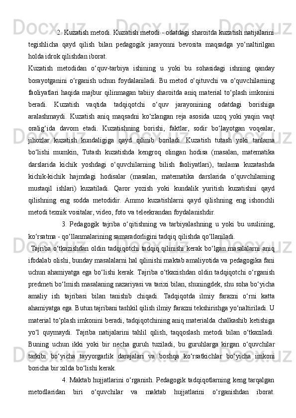 2. Kuzatish metodi. Kuzatish metodi - odatdagi sharoitda kuzatish natijalarini
tegishlicha   qayd   qilish   bilan   pedagogik   jarayonni   bevosita   maqsadga   yo‘naltirilgan
holda idrok qilishdan iborat.
Kuzatish   metodidan   o‘quv-tarbiya   ishining   u   yoki   bu   sohasidagi   ishning   qanday
borayotganini   o‘rganish   uchun   foydalaniladi.   Bu   metod   o‘qituvchi   va   o‘quvchilarning
faoliyatlari   haqida  majbur   qilinmagan   tabiiy  sharoitda   aniq   material   to‘plash   imkonini
beradi.   Kuzatish   vaqtida   tadqiqotchi   o‘quv   jarayonining   odatdagi   borishiga
aralashmaydi.   Kuzatish   aniq   maqsadni   ko‘zlangan   reja   asosida   uzoq   yoki   yaqin   vaqt
oralig‘ida   davom   etadi.   Kuzatishning   borishi,   faktlar,   sodir   bo‘layotgan   voqealar,
jihozlar   kuzatish   kundaligiga   qayd   qilinib   boriladi.   Kuzatish   tutash   yoki   tanlama
bo‘lishi   mumkin,   Tutash   kuzatishda   kengroq   olingan   hodisa   (masalan,   matematika
darslarida   kichik   yoshdagi   o‘quvchilarning   bilish   faoliyatlari),   tanlama   kuzatashda
kichik-kichik   hajmdagi   hodisalar   (masalan,   matematika   darslarida   o‘quvchilaming
mustaqil   ishlari)   kuzatiladi.   Qaror   yozish   yoki   kundalik   yuritish   kuzatishni   qayd
qilishning   eng   sodda   metodidir.   Ammo   kuzatishlarni   qayd   qilishning   eng   ishonchli
metodi texnik vositalar, video, foto va teleekrandan foydalanishdir. 
                      3.   Pedagogik   tajriba   o‘qitishning   va   tarbiyalashning   u   yoki   bu   usulining,
ko‘rsatma - qo‘llanmalarining samaradorligini tadqiq qilishda qo‘llaniladi.
  Tajriba o‘tkazishdan oldin tadqiqotchi  tadqiq qilinishi  kerak bo‘lgan masalalarni  aniq
ifodalab olishi, bunday masalalarni hal qilinishi maktab amaliyotida va pedagogika fani
uchun ahamiyatga ega bo‘lishi  kerak. Tajriba o‘tkazishdan  oldin tadqiqotchi o‘rganish
predmeti bo‘lmish masalaning nazariyasi va tarixi bilan, shuningdek, shu soha bo‘yicha
amaliy   ish   tajribasi   bilan   tanishib   chiqadi.   Tadqiqotda   ilmiy   farazni   o‘rni   katta
ahamiyatga ega. Butun tajribani tashkil qilish ilmiy farazni tekshirishga yo‘naltiriladi. U
material to‘plash imkonini beradi, tadqiqotchining aniq materialda chalkashib ketishiga
yo‘l   quymaydi.   Tajriba   natijalarini   tahlil   qilish,   taqqoslash   metodi   bilan   o‘tkaziladi.
Buning   uchun   ikki   yoki   bir   necha   guruh   tuziladi,   bu   guruhlarga   kirgan   o‘quvchilar
tarkibi   bo‘yicha   tayyorgarlik   darajalari   va   boshqa   ko‘rsatkichlar   bo‘yicha   imkoni
boricha bir xilda bo‘lishi kerak. 
                             4. Maktab hujjatlarini o‘rganish. Pedagogik tadqiqotlarning keng tarqalgan
rnetodlaridan   biri   o‘quvchilar   va   maktab   hujjatlarini   o‘rganishdan   iborat.