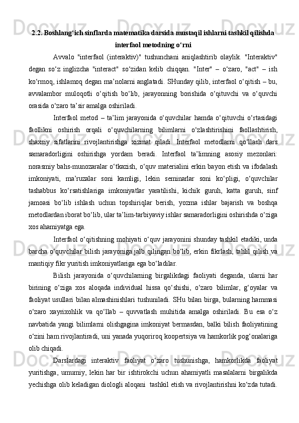 2.2.  Boshlang‘ich sinflarda matematika darsida mustaqil ishlarni tashkil qilishda
interfaol metodning o‘rni  
Avvalo   "interfaol   (interaktiv)"   tushunchani   aniqlashtirib   olaylik.   "Interaktiv"
degan   so‘z   inglizcha   "interact"   so‘zidan   kelib   chiqqan.   "Inter"   –   o‘zaro,   "act"   –   ish
ko‘rmoq, ishlamoq degan ma’nolarni anglatadi. SHunday qilib, interfaol o‘qitish – bu,
avvalambor   muloqotli   o‘qitish   bo‘lib,   jarayonning   borishida   o‘qituvchi   va   o‘quvchi
orasida o‘zaro ta’sir amalga oshiriladi.
Interfaol   metod   –   ta’lim   jarayonida   o‘quvchilar   hamda   o‘qituvchi   o‘rtasidagi
faollikni   oshirish   orqali   o‘quvchilarning   bilimlarni   o‘zlashtirishini   faollashtirish,
shaxsiy   sifatlarini   rivojlantirishga   xizmat   qiladi.   Interfaol   metodlarni   qo‘llash   dars
samaradorligini   oshirishga   yordam   beradi.   Interfaol   ta’limning   asosiy   mezonlari:
norasmiy bahs-munozaralar o‘tkazish, o‘quv materialini erkin bayon etish va ifodalash
imkoniyati,   ma’ruzalar   soni   kamligi,   lekin   seminarlar   soni   ko‘pligi,   o‘quvchilar
tashabbus   ko‘rsatishlariga   imkoniyatlar   yaratilishi,   kichik   guruh,   katta   guruh,   sinf
jamoasi   bo‘lib   ishlash   uchun   topshiriqlar   berish,   yozma   ishlar   bajarish   va   boshqa
metodlardan iborat bo‘lib, ular ta’lim-tarbiyaviy ishlar samaradorligini oshirishda o‘ziga
xos ahamiyatga ega. 
Interfaol o‘qitishning mohiyati  o‘quv jarayonini shunday tashkil  etadiki, unda
barcha o‘quvchilar bilish jarayoniga jalb qilingan bo‘lib, erkin fikrlash, tahlil qilish va
mantiqiy fikr yuritish imkoniyatlariga ega bo‘ladilar.
Bilish   jarayonida   o‘quvchilarning   birgalikdagi   faoliyati   deganda,   ularni   har
birining   o‘ziga   xos   aloqada   individual   hissa   qo‘shishi,   o‘zaro   bilimlar,   g‘oyalar   va
faoliyat usullari bilan almashinishlari  tushuniladi. SHu bilan birga, bularning hammasi
o‘zaro   xayrixohlik   va   qo‘llab   –   quvvatlash   muhitida   amalga   oshiriladi.   Bu   esa   o‘z
navbatida yangi bilimlarni  olishgagina imkoniyat bermasdan, balki  bilish faoliyatining
o‘zini ham rivojlantiradi, uni yanada yuqoriroq koopertsiya va hamkorlik pog‘onalariga
olib chiqadi.
Darslardagi   interaktiv   faoliyat   o‘zaro   tushunishga,   hamkorlikda   faoliyat
yuritishga,   umumiy,   lekin   har   bir   ishtirokchi   uchun   ahamiyatli   masalalarni   birgalikda
yechishga olib keladigan diologli aloqani    tashkil etish va rivojlantirishni ko‘zda tutadi.
