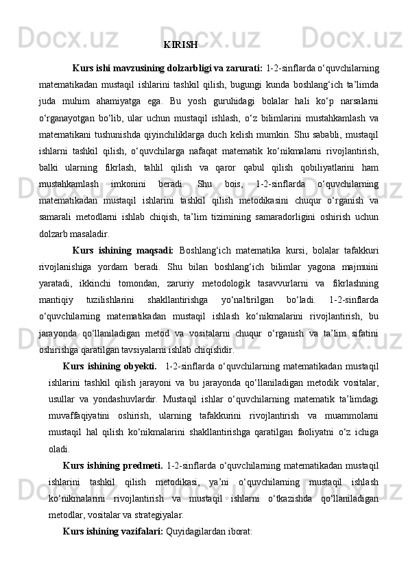                                                      KIRISH
Kurs ishi mavzusining dolzarbligi va zarurati:   1-2-sinflarda o‘quvchilarning
matematikadan   mustaqil   ishlarini   tashkil   qilish,   bugungi   kunda   boshlang‘ich   ta’limda
juda   muhim   ahamiyatga   ega.   Bu   yosh   guruhidagi   bolalar   hali   ko‘p   narsalarni
o‘rganayotgan   bo‘lib,   ular   uchun   mustaqil   ishlash,   o‘z   bilimlarini   mustahkamlash   va
matematikani   tushunishda   qiyinchiliklarga   duch  kelish  mumkin.  Shu  sababli,  mustaqil
ishlarni   tashkil   qilish,   o‘quvchilarga   nafaqat   matematik   ko‘nikmalarni   rivojlantirish,
balki   ularning   fikrlash,   tahlil   qilish   va   qaror   qabul   qilish   qobiliyatlarini   ham
mustahkamlash   imkonini   beradi.   Shu   bois,   1-2-sinflarda   o‘quvchilarning
matematikadan   mustaqil   ishlarini   tashkil   qilish   metodikasini   chuqur   o‘rganish   va
samarali   metodlarni   ishlab   chiqish,   ta’lim   tizimining   samaradorligini   oshirish   uchun
dolzarb masaladir. 
Kurs   ishining   maqsadi:   Boshlang‘ich   matematika   kursi,   bolalar   tafakkuri
rivojlanishiga   yordam   beradi.   Shu   bilan   boshlang‘ich   bilimlar   yagona   majmuini
yaratadi,   ikkinchi   tomondan,   zaruriy   metodologik   tasavvurlarni   va   fikrlashning
mantiqiy   tuzilishlarini   shakllantirishga   yo‘naltirilgan   bo‘ladi.   1-2-sinflarda
o‘quvchilarning   matematikadan   mustaqil   ishlash   ko‘nikmalarini   rivojlantirish,   bu
jarayonda   qo‘llaniladigan   metod   va   vositalarni   chuqur   o‘rganish   va   ta’lim   sifatini
oshirishga qaratilgan tavsiyalarni ishlab chiqishdir.
Kurs   ishining   obyekti.     1-2-sinflarda   o‘quvchilarning   matematikadan   mustaqil
ishlarini   tashkil   qilish   jarayoni   va   bu   jarayonda   qo‘llaniladigan   metodik   vositalar,
usullar   va   yondashuvlardir.   Mustaqil   ishlar   o‘quvchilarning   matematik   ta’limdagi
muvaffaqiyatini   oshirish,   ularning   tafakkurini   rivojlantirish   va   muammolarni
mustaqil   hal   qilish   ko‘nikmalarini   shakllantirishga   qaratilgan   faoliyatni   o‘z   ichiga
oladi.
Kurs ishining predmeti.   1-2-sinflarda o‘quvchilarning matematikadan mustaqil
ishlarini   tashkil   qilish   metodikasi,   ya’ni   o‘quvchilarning   mustaqil   ishlash
ko‘nikmalarini   rivojlantirish   va   mustaqil   ishlarni   o‘tkazishda   qo‘llaniladigan
metodlar, vositalar va strategiyalar.
Kurs ishining vazifalari:   Qu yidagilardan iborat: 