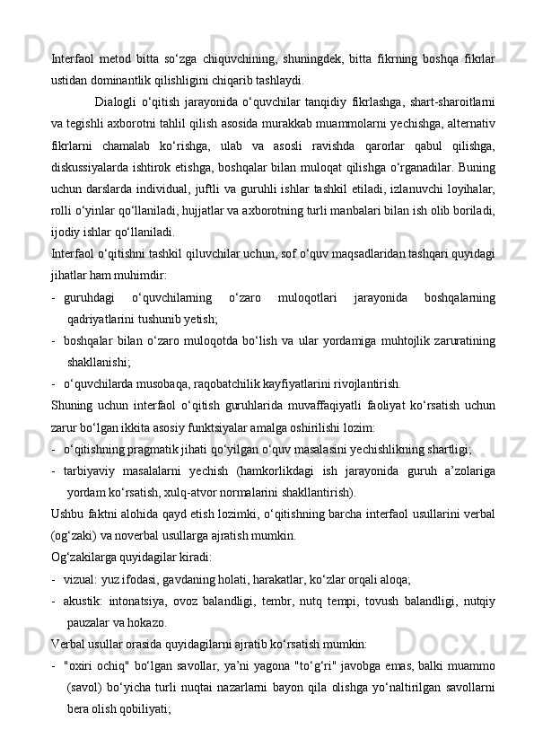 Interfaol   metod   bitta   so‘zga   chiquvchining,   shuningdek,   bitta   fikrning   boshqa   fikrlar
ustidan dominantlik qilishligini chiqarib tashlaydi.
Dialogli   o‘qitish   jarayonida   o‘quvchilar   tanqidiy   fikrlashga,   shart-sharoitlarni
va tegishli axborotni tahlil qilish asosida murakkab muammolarni yechishga, alternativ
fikrlarni   chamalab   ko‘rishga,   ulab   va   asosli   ravishda   qarorlar   qabul   qilishga,
diskussiyalarda ishtirok etishga, boshqalar bilan muloqat qilishga o‘rganadilar. Buning
uchun  darslarda   individual,  juftli   va   guruhli   ishlar   tashkil   etiladi,   izlanuvchi   loyihalar,
rolli o‘yinlar qo‘llaniladi, hujjatlar va axborotning turli manbalari bilan ish olib boriladi,
ijodiy ishlar qo‘llaniladi.
Interfaol o‘qitishni tashkil qiluvchilar uchun, sof o‘quv maqsadlaridan tashqari quyidagi
jihatlar ham muhimdir:
- guruhdagi   o‘quvchilarning   o‘zaro   muloqotlari   jarayonida   boshqalarning
qadriyatlarini tushunib yetish;
- boshqalar   bilan   o‘zaro   muloqotda   bo‘lish   va   ular   yordamiga   muhtojlik   zaruratining
shakllanishi;
- o‘quvchilarda musobaqa, raqobatchilik kayfiyatlarini rivojlantirish.
Shuning   uchun   interfaol   o‘qitish   guruhlarida   muvaffaqiyatli   faoliyat   ko‘rsatish   uchun
zarur bo‘lgan ikkita asosiy funktsiyalar amalga oshirilishi lozim:
- o‘qitishning pragmatik jihati qo‘yilgan o‘quv masalasini yechishlikning shartligi;
- tarbiyaviy   masalalarni   yechish   (hamkorlikdagi   ish   jarayonida   guruh   a’zolariga
yordam ko‘rsatish, xulq-atvor normalarini shakllantirish).
Ushbu faktni alohida qayd etish lozimki, o‘qitishning barcha interfaol usullarini verbal
(og‘zaki) va noverbal usullarga ajratish mumkin.
Og‘zakilarga quyidagilar kiradi:
- vizual: yuz ifodasi, gavdaning holati, harakatlar, ko‘zlar orqali aloqa;
- akustik:   intonatsiya,   ovoz   balandligi,   tembr,   nutq   tempi,   tovush   balandligi,   nutqiy
pauzalar va hokazo.
Verbal usullar orasida quyidagilarni ajratib ko‘rsatish mumkin:
- "oxiri  ochiq" bo‘lgan savollar, ya’ni  yagona "to‘g‘ri" javobga emas, balki  muammo
(savol)   bo‘yicha   turli   nuqtai   nazarlarni   bayon   qila   olishga   yo‘naltirilgan   savollarni
bera olish qobiliyati; 
