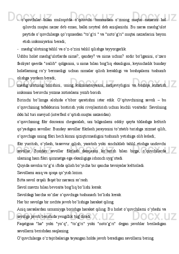 - o‘quvchilar   bilan   muloqotda   o‘qituvchi   tomonidan   o‘zining   nuqtai   nazarini   hal
qiluvchi nuqtai  nazar deb emas, balki  neytral  deb aniqlanishi. Bu narsa mashg‘ulot
paytida o‘quvchilarga qo‘rqmasdan "to‘g‘ri " va "noto‘g‘ri" nuqtai nazarlarini bayon
etish imkoniyatini beradi;
- mashg‘ulotning tahlil va o‘z-o‘zini tahlil qilishga tayyorgarlik.
Ushbu  holat  mashg‘ulotlarda  nima?, qanday?  va  nima  uchun? sodir   bo‘lganini,  o‘zaro
faoliyat qaerda "osilib" qolganini, u nima bilan bog‘liq ekanligini, keyinchalik bunday
holatlarning   ro‘y   bermasligi   uchun   nimalar   qilish   kerakligi   va   boshqalarni   tushunib
olishga yordam beradi;
mashg‘ulotning   borishini,   uning   kulminatsiyasini,   natijaviyligini   va   boshqa   kuzatish
imkonini beruvchi yozma xotiralarni yozib borish.
Birinchi   bo‘limga   alohida   e’tibor   qaratishni   istar   edik.   O‘qituvchining   savoli   –   bu
o‘quvchining tafakkurini bostirish yoki rivojlantirish uchun kuchli vositadir.   Savolning
ikki hil turi mavjud (interfaol o‘qitish nuqtai nazaridan).
o‘quvchining   fikr   doirasini   chegaralab,   uni   bilganlarni   oddiy   qayta   tiklashga   keltirib
qo‘yadigan savollar. Bunday savollar fikrlash jarayonini to‘xtatib turishga xizmat qilib,
o‘quvchiga uning fikri hech kimni qiziqtirmasligini tushunib yetishiga olib keladi;
fikr   yuritish,   o‘ylash,   tasavvur   qilish,   yaratish   yoki   sinchiklab   tahlil   etishga   undovchi
savollar.   Bunday   savollar   fikrlash   darajasini   ko‘tarish   bilan   birga,   o‘quvchilarda
ularning ham fikri qimmatga ega ekanligiga ishonch uyg‘otadi.
Quyida savolni to‘g‘ri ifoda qilish bo‘yicha bir qancha tavsiyalar keltiriladi.
Savollarni aniq va qisqa qo‘yish lozim.
Bitta savol orqali faqat bir narsani so‘rash.
Savol mavzu bilan bevosita bog‘liq bo‘lishi kerak.
Savoldagi barcha so‘zlar o‘quvchiga tushunarli bo‘lishi kerak.
Har bir savolga bir nechta javob bo‘lishiga harakat qiling.
Aniq narsalardan umumiyga borishga harakat qiling. Bu holat o‘quvchilarni o‘ylashi va
savolga javob berishida yengillik tug‘diradi.
Faqatgina   "ha"   yoki   "yo‘q",   "to‘g‘ri"   yoki   "noto‘g‘ri"   degan   javoblar   beriladigan
savollarni berishdan saqlaning.
O‘quvchilarga o‘z tajribalariga tayangan holda javob beradigan savollarni bering. 
