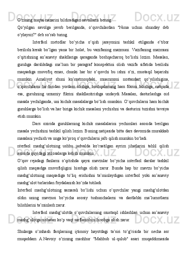 O‘zining nuqtai nazarini bildiradigan savollarni bering.
Qo‘yilgan   savolga   javob   berilganda,   o‘quvchilardan   "Nima   uchun   shunday   deb
o‘ylaysiz?" deb so‘rab turing.
Interfaol   metodlar   bo‘yicha   o‘qish   jarayonini   tashkil   etilganda   e’tibor
berilishi   kerak   bo‘lgan   yana   bir   holat,   bu   vazifaning   mazmuni.   Vazifaning   mazmuni
o‘qitishning   an’anaviy   shakllariga   qaraganda   boshqacharoq   bo‘lishi   lozim.   Masalan,
guruhga   darslikdagi   ma’lum   bir   paragraf   konspektini   olish   vazifa   sifatida   berilishi
maqsadiga   muvofiq   emas,   chunki   har   bir   o‘quvchi   bu   ishni   o‘zi,   mustaqil   bajarishi
mumkin.   Amaliyot   shuni   ko‘rsatmoqdaki,   muammoni   nostandart   qo‘yilishigina,
o‘quvchilarni   bir-biridan   yordam   olishga,   boshqalarning   ham   fikrini   bilishga,   natijada
esa,   guruhning   umumiy   fikrini   shakllantirishga   undaydi.   Masalan,   dasturlashga   oid
masala yechilganda, uni kichik masalalarga bo‘lish mumkin. O‘quvchilarni ham kichik
guruhlarga bo‘lish va har biriga kichik masalani yechishni va dasturini tuzishni tavsiya
etish mumkin.
Dars   oxirida   guruhlarning   kichik   masalalarini   yechimlari   asosida   berilgan
masala yechishini tashkil qilish lozim. Buning natijasida bitta dars davomida murakkab
masalani yechish va unga ko‘proq o‘quvchilarni jalb qilish mumkin bo‘ladi.
nterfaol   mashg‘ulotning   ushbu   jadvalda   ko‘rsatilgan   ayrim   jihatlarini   tahlil   qilish
asosida quyidagi xulosalarga kelish mumkin:
O‘quv   rejadagi   fanlarni   o‘qitishda   qaysi   mavzular   bo‘yicha   interfaol   darslar   tashkil
qilish   maqsadga   muvofiqligini   hisobga   olish   zarur.   Bunda   hap   bir   mavzu   bo‘yicha
mashg‘ulotning   maqsadiga   to‘liq   erishishni   ta’minlaydigan   interfaol   yoki   an’anaviy
mashg‘ulot turlaridan foydalanish ko‘zda tutiladi.
Interfaol   mashg‘ulotning   samarali   bo‘lishi   uchun   o‘quvchilar   yangi   mashg‘ulotdan
oldin   uning   mavzusi   bo‘yicha   asosiy   tushunchalarni   va   dastlabki   ma’lumotlarni
bilishlarini ta’minlash zarur.
Interfaol   mashg‘ulotda   o‘quvchilarning   mustaqil   ishlashlari   uchun   an’anaviy
mashg‘ulotga nisbatan ko‘p vaqt sarflanishini hisobga olish zarur.
Shularga   o‘xshash   farqlarning   ijtimoiy   hayotdagi   ta’siri   to‘g‘risida   bir   necha   asr
muqaddam   A.Navoiy   o‘zining   mashhur   "Mahbub   ul-qulub"   asari   muqaddimasida