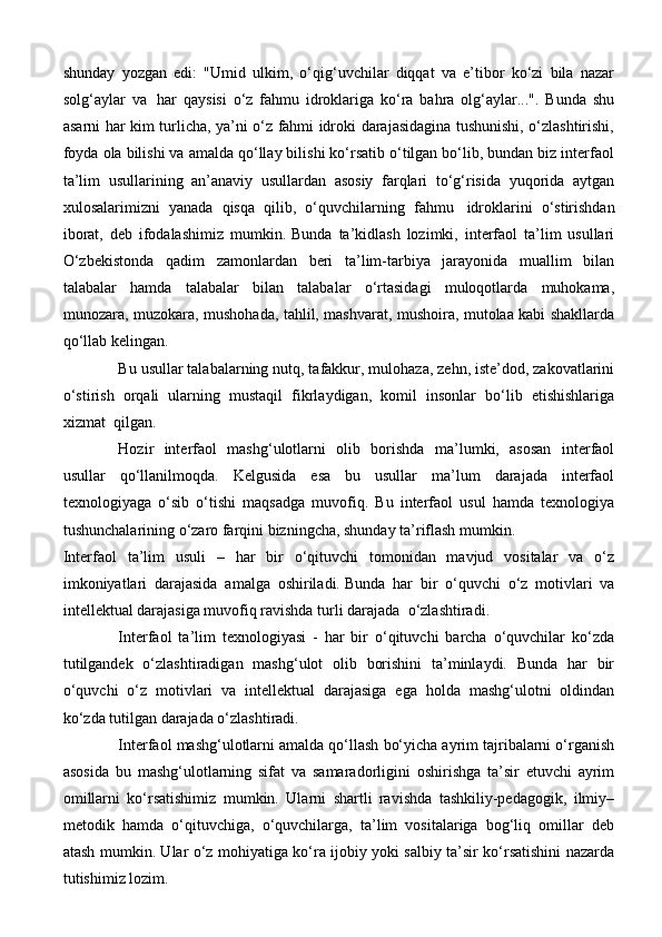 shunday   yozgan   edi:   "Umid   ulkim,   o‘qig‘uvchilar   diqqat   va   e’tibor   ko‘zi   bila   nazar
solg‘aylar   va     har   qaysisi   o‘z   fahmu   idroklariga   ko‘ra   bahra   olg‘aylar...".   Bunda   shu
asarni har kim turlicha, ya’ni o‘z fahmi idroki darajasidagina tushunishi, o‘zlashtirishi,
foyda ola bilishi va amalda qo‘llay bilishi ko‘rsatib o‘tilgan bo‘lib, bundan biz interfaol
ta’lim   usullarining   an’anaviy   usullardan   asosiy   farqlari   to‘g‘risida   yuqorida   aytgan
xulosalarimizni   yanada   qisqa   qilib,   o‘quvchilarning   fahmu     idroklarini   o‘stirishdan
iborat,   deb   ifodalashimiz   mumkin.   Bunda   ta’kidlash   lozimki,   interfaol   ta’lim   usullari
O‘zbekistonda   qadim   zamonlardan   beri   ta’lim-tarbiya   jarayonida   muallim   bilan
talabalar   hamda   talabalar   bilan   talabalar   o‘rtasidagi   muloqotlarda   muhokama,
munozara, muzokara, mushohada, tahlil, mashvarat, mushoira, mutolaa kabi shakllarda
qo‘llab kelingan.
Bu usullar talabalarning nutq, tafakkur, mulohaza, zehn, iste’dod, zakovatlarini
o‘stirish   orqali   ularning   mustaqil   fikrlaydigan,   komil   insonlar   bo‘lib   etishishlariga
xizmat    qilgan.
Hozir   interfaol   mashg‘ulotlarni   olib   borishda   ma’lumki,   asosan   interfaol
usullar   qo‘llanilmoqda.   Kelgusida   esa   bu   usullar   ma’lum   darajada   interfaol
texnologiyaga   o‘sib   o‘tishi   maqsadga   muvofiq.   Bu   interfaol   usul   hamda   texnologiya
tushunchalarining o‘zaro farqini bizningcha, shunday ta’riflash mumkin.
Interfaol   ta’lim   usuli   –   har   bir   o‘qituvchi   tomonidan   mavjud   vositalar   va   o‘z
imkoniyatlari   darajasida   amalga   oshiriladi.   Bunda   har   bir   o‘quvchi   o‘z   motivlari   va
intellektual darajasiga muvofiq ravishda turli darajada    o‘zlashtiradi.
Interfaol   ta’lim   texnologiyasi   -   har   bir   o‘qituvchi   barcha   o‘quvchilar   ko‘zda
tutilgandek   o‘zlashtiradigan   mashg‘ulot   olib   borishini   ta’minlaydi.   Bunda   har   bir
o‘quvchi   o‘z   motivlari   va   intellektual   darajasiga   ega   holda   mashg‘ulotni   oldindan
ko‘zda tutilgan darajada o‘zlashtiradi.
Interfaol mashg‘ulotlarni amalda qo‘llash bo‘yicha ayrim tajribalarni o‘rganish
asosida   bu   mashg‘ulotlarning   sifat   va   samaradorligini   oshirishga   ta’sir   etuvchi   ayrim
omillarni   ko‘rsatishimiz   mumkin.   Ularni   shartli   ravishda   tashkiliy-pedagogik,   ilmiy–
metodik   hamda   o‘qituvchiga,   o‘quvchilarga,   ta’lim   vositalariga   bog‘liq   omillar   deb
atash mumkin. Ular o‘z mohiyatiga ko‘ra ijobiy yoki salbiy ta’sir ko‘rsatishini nazarda
tutishimiz lozim .   