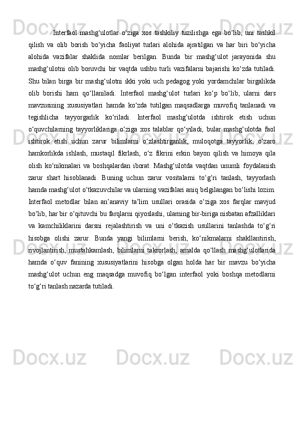 Interfaol   mashg‘ulotlar   o‘ziga   xos   tashkiliy   tuzilishga   ega   bo‘lib,   uni   tashkil
qilish   va   olib   borish   bo‘yicha   faoliyat   turlari   alohida   ajratilgan   va   har   biri   bo‘yicha
alohida   vazifalar   shaklida   nomlar   berilgan.   Bunda   bir   mashg‘ulot   jarayonida   shu
mashg‘ulotni   olib   boruvchi   bir   vaqtda   ushbu   turli   vazifalarni   bajarishi   ko‘zda   tutiladi.
Shu   bilan   birga   bir   mashg‘ulotni   ikki   yoki   uch   pedagog   yoki   yordamchilar   birgalikda
olib   borishi   ham   qo‘llaniladi.   Interfaol   mashg‘ulot   turlari   ko‘p   bo‘lib,   ularni   dars
mavzusining   xususiyatlari   hamda   ko‘zda   tutilgan   maqsadlarga   muvofiq   tanlanadi   va
tegishlicha   tayyorgarlik   ko‘riladi.   Interfaol   mashg‘ulotda   ishtirok   etish   uchun
o‘quvchilarning   tayyorliklariga   o‘ziga   xos   talablar   qo‘yiladi,   bular   mashg‘ulotda   faol
ishtirok   etish   uchun   zarur   bilimlarni   o‘zlashtirganlik,   muloqotga   tayyorlik,   o‘zaro
hamkorlikda   ishlash,   mustaqil   fikrlash,   o‘z   fikrini   erkin   bayon   qilish   va   himoya   qila
olish   ko‘nikmalari   va   boshqalardan   iborat.   Mashg‘ulotda   vaqtdan   unumli   foydalanish
zarur   shart   hisoblanadi.   Buning   uchun   zarur   vositalarni   to‘g‘ri   tanlash,   tayyorlash
hamda mashg‘ulot o‘tkazuvchilar va ularning vazifalari aniq belgilangan bo‘lishi lozim.
Interfaol   metodlar   bilan   an’anaviy   ta’lim   usullari   orasida   o‘ziga   xos   farqlar   mavjud
bo‘lib, har bir o‘qituvchi bu farqlarni qiyoslashi, ularning bir-biriga nisbatan afzalliklari
va   kamchiliklarini   darsni   rejalashtirish   va   uni   o‘tkazish   usullarini   tanlashda   to‘g‘ri
hisobga   olishi   zarur.   Bunda   yangi   bilimlarni   berish,   ko‘nikmalarni   shakllantirish,
rivojlantirish,   mustahkamlash,   bilimlarni   takrorlash,   amalda   qo‘llash   mashg‘ulotlarida
hamda   o‘quv   fanining   xususiyatlarini   hisobga   olgan   holda   har   bir   mavzu   bo‘yicha
mashg‘ulot   uchun   eng   maqsadga   muvofiq   bo‘lgan   interfaol   yoki   boshqa   metodlarni
to‘g‘ri tanlash nazarda tutiladi.  