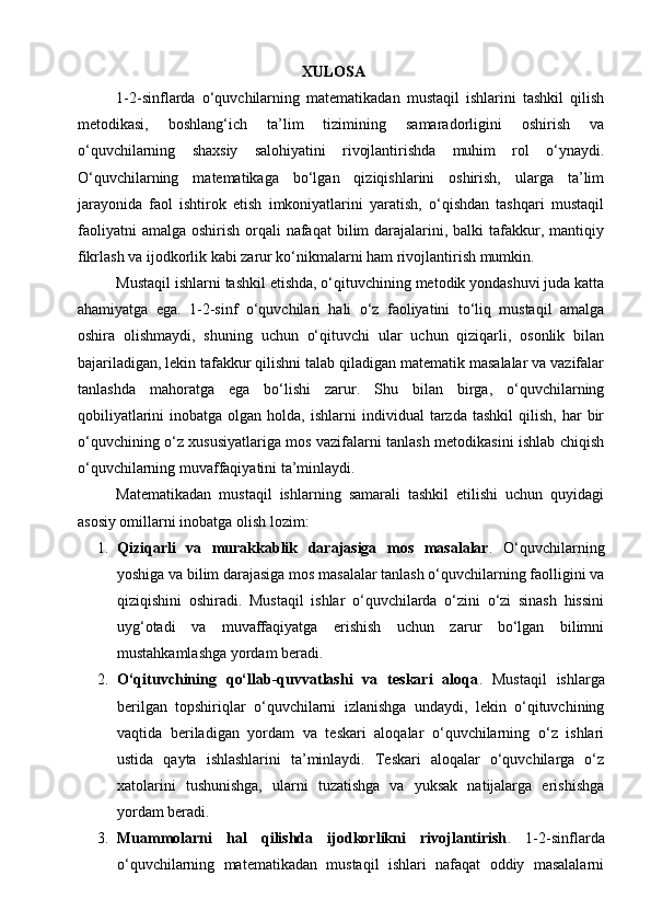 XULOSA
1-2-sinflarda   o‘quvchilarning   matematikadan   mustaqil   ishlarini   tashkil   qilish
metodikasi,   boshlang‘ich   ta’lim   tizimining   samaradorligini   oshirish   va
o‘quvchilarning   shaxsiy   salohiyatini   rivojlantirishda   muhim   rol   o‘ynaydi.
O‘quvchilarning   matematikaga   bo‘lgan   qiziqishlarini   oshirish,   ularga   ta’lim
jarayonida   faol   ishtirok   etish   imkoniyatlarini   yaratish,   o‘qishdan   tashqari   mustaqil
faoliyatni   amalga  oshirish  orqali   nafaqat  bilim  darajalarini, balki   tafakkur,  mantiqiy
fikrlash va ijodkorlik kabi zarur ko‘nikmalarni ham rivojlantirish mumkin.
Mustaqil ishlarni tashkil etishda, o‘qituvchining metodik yondashuvi juda katta
ahamiyatga   ega.   1-2-sinf   o‘quvchilari   hali   o‘z   faoliyatini   to‘liq   mustaqil   amalga
oshira   olishmaydi,   shuning   uchun   o‘qituvchi   ular   uchun   qiziqarli,   osonlik   bilan
bajariladigan, lekin tafakkur qilishni talab qiladigan matematik masalalar va vazifalar
tanlashda   mahoratga   ega   bo‘lishi   zarur.   Shu   bilan   birga,   o‘quvchilarning
qobiliyatlarini  inobatga  olgan  holda,  ishlarni  individual  tarzda  tashkil   qilish,   har   bir
o‘quvchining o‘z xususiyatlariga mos vazifalarni tanlash metodikasini ishlab chiqish
o‘quvchilarning muvaffaqiyatini ta’minlaydi.
Matematikadan   mustaqil   ishlarning   samarali   tashkil   etilishi   uchun   quyidagi
asosiy omillarni inobatga olish lozim:
1. Qiziqarli   va   murakkablik   darajasiga   mos   masalalar .   O‘quvchilarning
yoshiga va bilim darajasiga mos masalalar tanlash o‘quvchilarning faolligini va
qiziqishini   oshiradi.   Mustaqil   ishlar   o‘quvchilarda   o‘zini   o‘zi   sinash   hissini
uyg‘otadi   va   muvaffaqiyatga   erishish   uchun   zarur   bo‘lgan   bilimni
mustahkamlashga yordam beradi.
2. O‘qituvchining   qo‘llab-quvvatlashi   va   teskari   aloqa .   Mustaqil   ishlarga
berilgan   topshiriqlar   o‘quvchilarni   izlanishga   undaydi,   lekin   o‘qituvchining
vaqtida   beriladigan   yordam   va   teskari   aloqalar   o‘quvchilarning   o‘z   ishlari
ustida   qayta   ishlashlarini   ta’minlaydi.   Teskari   aloqalar   o‘quvchilarga   o‘z
xatolarini   tushunishga,   ularni   tuzatishga   va   yuksak   natijalarga   erishishga
yordam beradi.
3. Muammolarni   hal   qilishda   ijodkorlikni   rivojlantirish .   1-2-sinflarda
o‘quvchilarning   matematikadan   mustaqil   ishlari   nafaqat   oddiy   masalalarni 
