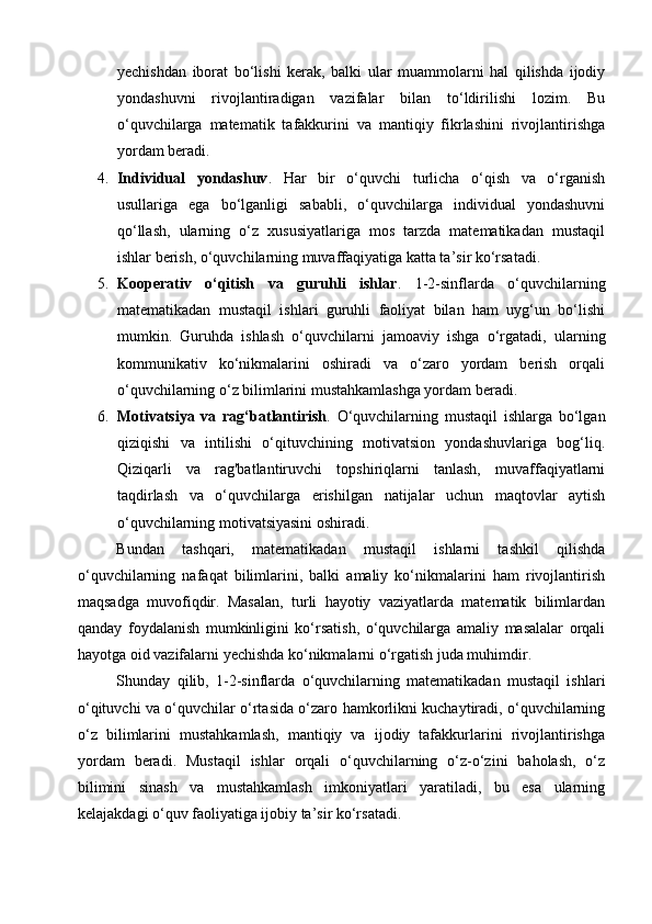 yechishdan   iborat   bo‘lishi   kerak,   balki   ular   muammolarni   hal   qilishda   ijodiy
yondashuvni   rivojlantiradigan   vazifalar   bilan   to‘ldirilishi   lozim.   Bu
o‘quvchilarga   matematik   tafakkurini   va   mantiqiy   fikrlashini   rivojlantirishga
yordam beradi.
4. Individual   yondashuv .   Har   bir   o‘quvchi   turlicha   o‘qish   va   o‘rganish
usullariga   ega   bo‘lganligi   sababli,   o‘quvchilarga   individual   yondashuvni
qo‘llash,   ularning   o‘z   xususiyatlariga   mos   tarzda   matematikadan   mustaqil
ishlar berish, o‘quvchilarning muvaffaqiyatiga katta ta’sir ko‘rsatadi.
5. Kooperativ   o‘qitish   va   guruhli   ishlar .   1-2-sinflarda   o‘quvchilarning
matematikadan   mustaqil   ishlari   guruhli   faoliyat   bilan   ham   uyg‘un   bo‘lishi
mumkin.   Guruhda   ishlash   o‘quvchilarni   jamoaviy   ishga   o‘rgatadi,   ularning
kommunikativ   ko‘nikmalarini   oshiradi   va   o‘zaro   yordam   berish   orqali
o‘quvchilarning o‘z bilimlarini mustahkamlashga yordam beradi.
6. Motivatsiya   va   rag‘batlantirish .   O‘quvchilarning   mustaqil   ishlarga   bo‘lgan
qiziqishi   va   intilishi   o‘qituvchining   motivatsion   yondashuvlariga   bog‘liq.
Qiziqarli   va   rag'batlantiruvchi   topshiriqlarni   tanlash,   muvaffaqiyatlarni
taqdirlash   va   o‘quvchilarga   erishilgan   natijalar   uchun   maqtovlar   aytish
o‘quvchilarning motivatsiyasini oshiradi.
Bundan   tashqari,   matematikadan   mustaqil   ishlarni   tashkil   qilishda
o‘quvchilarning   nafaqat   bilimlarini,   balki   amaliy   ko‘nikmalarini   ham   rivojlantirish
maqsadga   muvofiqdir.   Masalan,   turli   hayotiy   vaziyatlarda   matematik   bilimlardan
qanday   foydalanish   mumkinligini   ko‘rsatish,   o‘quvchilarga   amaliy   masalalar   orqali
hayotga oid vazifalarni yechishda ko‘nikmalarni o‘rgatish juda muhimdir.
Shunday   qilib,   1-2-sinflarda   o‘quvchilarning   matematikadan   mustaqil   ishlari
o‘qituvchi va o‘quvchilar o‘rtasida o‘zaro hamkorlikni kuchaytiradi, o‘quvchilarning
o‘z   bilimlarini   mustahkamlash,   mantiqiy   va   ijodiy   tafakkurlarini   rivojlantirishga
yordam   beradi.   Mustaqil   ishlar   orqali   o‘quvchilarning   o‘z-o‘zini   baholash,   o‘z
bilimini   sinash   va   mustahkamlash   imkoniyatlari   yaratiladi,   bu   esa   ularning
kelajakdagi o‘quv faoliyatiga ijobiy ta’sir ko‘rsatadi. 