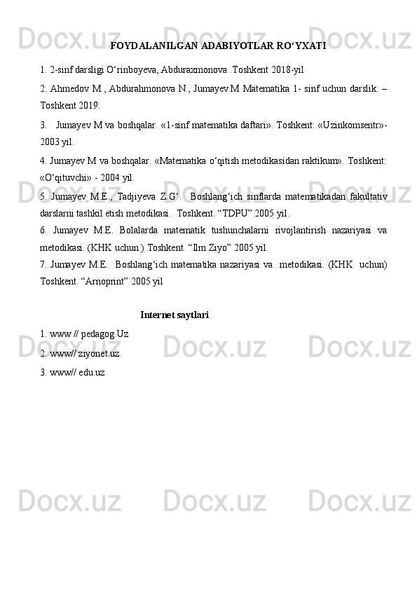 FOYDALANILGAN ADABIYOTLAR RO‘YXATI
1. 2-sinf darsligi O‘rinboyeva, Abduraxmonova .Toshkent 2018-yil 
2. Ahmed о v M., Abdurahmonova N., Jumayev.M Matematika 1- sinf uchun darslik. –
T о shkent 2019.
3.     Jumayev M va boshqalar. «1-sinf matematika daftari». Toshkent: «Uzinkomsentr»-
2003 yil.
4.  Jumayev M va boshqalar. «Matematika o‘qitish metodikasidan raktikum». Toshkent:
«O‘qituvchi» - 2004 yil.
5.   Jumayev   M.E.,   Tadjiyeva   Z.G ‘ .     Boshlang ‘ ich   sinflarda   matematikadan   fakultativ
darslarni tashkil etish metodikasi.  Toshkent. “TDPU” 2005 yil. 
6.   Jumayev   M.E.   Bolalarda   matematik   tushunchalarni   rivojlantirish   nazariyasi   va
metodikasi. (KHK uchun ) Toshkent. “Ilm Ziyo” 2005 yil.
7. Jumayev  M.E.   Boshlang ‘ ich matematika nazariyasi  va   metodikasi. (KHK   uchun)
Toshkent. “Arnoprint” 2005 yil
                                          Internet saytlari
1. www // pedagog.Uz
2. www// ziyonet.uz
3. www// edu.uz 