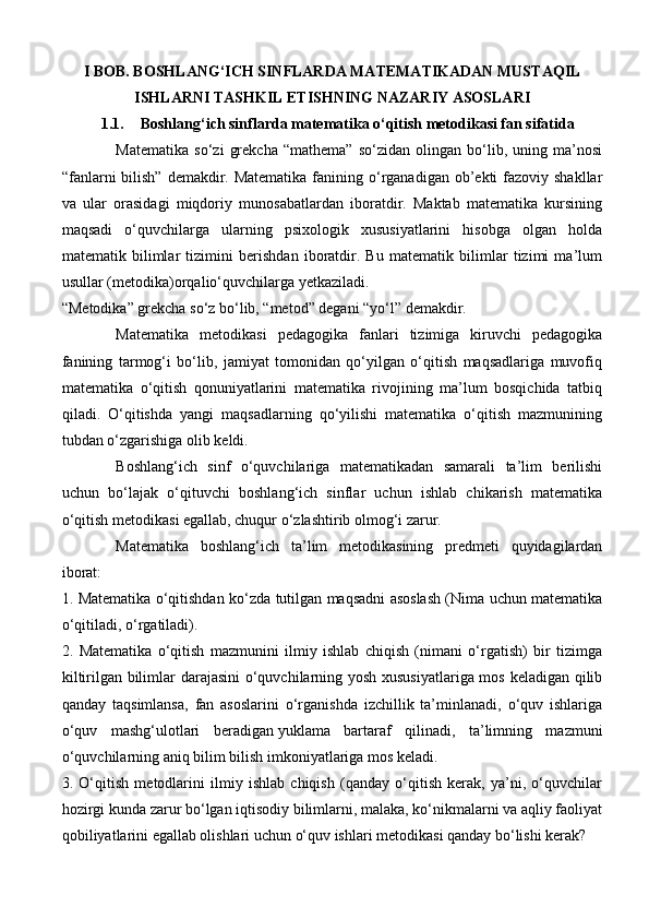 I BOB. BOSHLANG‘ICH SINFLARDA MATEMATIKADAN MUSTAQIL
ISHLARNI TASHKIL ETISHNING NAZARIY ASOSLARI
1.1. Boshlang‘ich sinflarda matematika o‘qitish metodikasi fan sifatida
Matematika   so‘zi   grekcha   “mathema”   so‘zidan   olingan   bo‘lib,   uning   ma’nosi
“fanlarni  bilish”  demakdir. Matematika  fanining o‘rganadigan ob’ekti  fazoviy shakllar
va   ular   orasidagi   miqdoriy   munosabatlardan   iboratdir.   Maktab   matematika   kursining
maqsadi   o‘quvchilarga   ularning   psixologik   xususiyatlarini   hisobga   olgan   holda
matematik   bilimlar   tizimini   berishdan   iboratdir.   Bu   matematik   bilimlar   tizimi   ma’lum
usullar (metodika)orqalio‘quvchilarga yetkaziladi.
“Metodika” grekcha so‘z bo‘lib, “metod” degani “yo‘l” demakdir.
Matematika   metodikasi   pedagogika   fanlari   tizimiga   kiruvchi   pedagogika
fanining   tarmog‘i   bo‘lib,   jamiyat   tomonidan   qo‘yilgan   o‘qitish   maqsadlariga   muvofiq
matematika   o‘qitish   qonuniyatlarini   matematika   rivojining   ma’lum   bosqichida   tatbiq
qiladi.   O‘qitishda   yangi   maqsadlarning   qo‘yilishi   matematika   o‘qitish   mazmunining
tubdan o‘zgarishiga olib keldi.
Boshlang‘ich   sinf   o‘quvchilariga   matematikadan   samarali   ta’lim   berilishi
uchun   bo‘lajak   o‘qituvchi   boshlang‘ich   sinflar   uchun   ishlab   chikarish   matematika
o‘qitish metodikasi egallab, chuqur o‘zlashtirib olmog‘i zarur.
Matematika   boshlang‘ich   ta’lim   metodikasining   predmeti   quyidagilardan
iborat:
1. Matematika o‘qitishdan ko‘zda tutilgan maqsadni asoslash (Nima uchun matematika
o‘qitiladi, o‘rgatiladi).
2.   Matematika   o‘qitish   mazmunini   ilmiy   ishlab   chiqish   (nimani   o‘rgatish)   bir   tizimga
kiltirilgan bilimlar darajasini  o‘quvchilarning yosh xususiyatlariga mos keladigan qilib
qanday   taqsimlansa,   fan   asoslarini   o‘rganishda   izchillik   ta’minlanadi,   o‘quv   ishlariga
o‘quv   mashg‘ulotlari   beradigan   yuklama   bartaraf   qilinadi ,   ta’limning   mazmuni
o‘quvchilarning aniq bilim bilish imkoniyatlariga mos keladi.
3.   O‘qitish   metodlarini   ilmiy   ishlab   chiqish   (qanday   o‘qitish   kerak,   ya’ni,   o‘quvchilar
hozirgi kunda zarur bo‘lgan iqtisodiy bilimlarni, malaka, ko‘nikmalarni va aqliy faoliyat
qobiliyatlarini egallab olishlari uchun o‘quv ishlari metodikasi qanday bo‘lishi kerak? 
