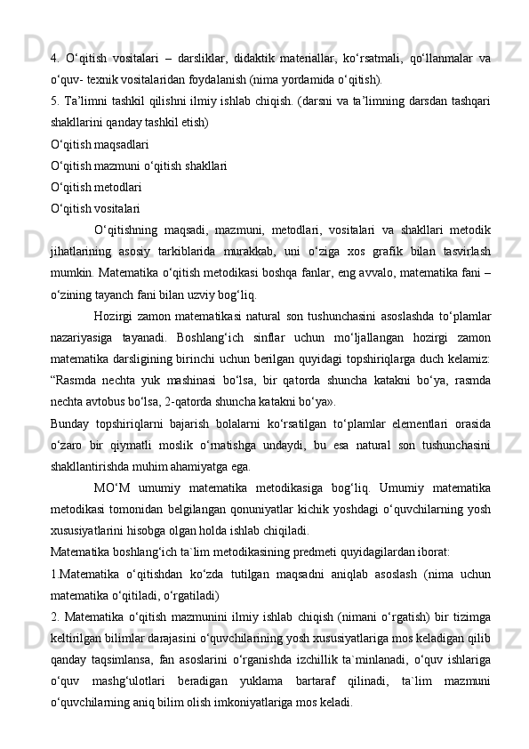 4.   O‘qitish   vositalari   –   darsliklar,   didaktik   materiallar,   ko‘rsatmali,   qo‘llanmalar   va
o‘quv- texnik vositalaridan foydalanish (nima yordamida o‘qitish).
5.   Т a’limni tashkil  qilishni  ilmiy ishlab chiqish. (darsni va ta’limning darsdan tashqari
shakllarini qanday tashkil etish)
O‘qitish maqsadlari
O‘qitish mazmuni o‘qitish   shakllari
O‘qitish metodlari
O‘qitish vositalari
O‘qitishning   maqsadi,   mazmuni,   metodlari,   vositalari   va   shakllari   metodik
jihatlarining   asosiy   tarkiblarida   murakkab,   uni   o‘ziga   xos   grafik   bilan   tasvirlash
mumkin. Matematika o‘qitish   metodikasi boshqa fanlar ,   eng avvalo, matematika fani –
o‘zining tayanch fani bilan uzviy bog‘liq.
Hozirgi   zamon   matematikasi   natural   son   tushunchasini   asoslashda   to‘plamlar
nazariyasiga   tayanadi.   Boshlang‘ich   sinflar   uchun   mo‘ljallangan   hozirgi   zamon
matematika darsligining birinchi uchun berilgan quyidagi topshiriqlarga duch kelamiz:
“Rasmda   nechta   yuk   mashinasi   bo‘lsa,   bir   qatorda   shuncha   katakni   bo‘ya,   rasmda
nechta avtobus bo‘lsa, 2-qatorda shuncha katakni bo‘ya».
Bunday   topshiriqlarni   bajarish   bolalarni   ko‘rsatilgan   to‘plamlar   elementlari   orasida
o‘zaro   bir   qiymatli   moslik   o‘rnatishga   undaydi,   bu   esa   natural   son   tushunchasini
shakllantirishda muhim ahamiyatga ega.
MO‘M   umumiy   matematika   metodikasiga   bog‘liq.   Umumiy   matematika
metodikasi   tomonidan   belgilangan   qonuniyatlar   kichik   yoshdagi   o‘quvchilarning   yosh
xususiyatlarini hisobga olgan holda ishlab chiqiladi.
Matematika boshlang‘ich ta`lim metodikasining predmeti quyidagilardan iborat:
1.Matematika   o‘qitishdan   ko‘zda   tutilgan   maqsadni   aniqlab   asoslash   (nima   uchun
matematika o‘qitiladi, o‘rgatiladi)
2.   Matematika   o‘qitish   mazmunini   ilmiy   ishlab   chiqish   (nimani   o‘rgatish)   bir   tizimga
keltirilgan bilimlar darajasini o‘quvchilarining yosh xususiyatlariga mos keladigan qilib
qanday   taqsimlansa,   fan   asoslarini   o‘rganishda   izchillik   ta`minlanadi,   o‘quv   ishlariga
o‘quv   mashg‘ulotlari   beradigan   yuklama   bartaraf   qilinadi,   ta`lim   mazmuni
o‘quvchilarning aniq bilim olish imkoniyatlariga mos keladi.