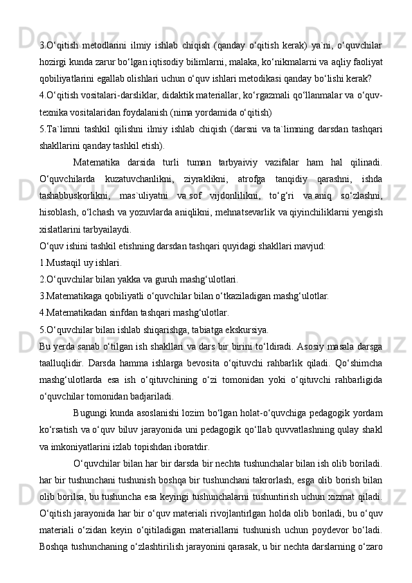 3.O‘qitish   metodlarini   ilmiy   ishlab   chiqish   (qanday   o‘qitish   kerak)   ya`ni,   o‘quvchilar
hozirgi kunda zarur bo‘lgan iqtisodiy bilimlarni, malaka, ko‘nikmalarni va   aqliy faoliyat
qobiliyatlarini egallab olishlari uchun o‘quv ishlari metodikasi qanday bo‘lishi kerak?
4.O‘qitish vositalari-darsliklar, didaktik materiallar, ko‘rgazmali qo‘llanmalar va   o‘quv-
texnika vositalaridan foydalanish (nima yordamida o‘qitish)
5.Ta`limni   tashkil   qilishni   ilmiy   ishlab   chiqish   (darsni   va   ta`limning   darsdan   tashqari
shakllarini qanday tashkil etish).
Matematika   darsida   turli   tuman   tarbyaiviy   vazifalar   ham   hal   qilinadi.
O‘quvchilarda   kuzatuvchanlikni,   ziyraklikni,   atrofga   tanqidiy   qarashni,   ishda
tashabbuskorlikni,   mas`uliyatni   va   sof   vijdonlilikni,   to‘g‘ri   va   aniq   so‘zlashni,
hisoblash, o‘lchash va   yozuvlarda aniqlikni, mehnatsevarlik va   qiyinchiliklarni yengish
xislatlarini tarbyailaydi.
O‘quv ishini tashkil etishning darsdan tashqari quyidagi shakllari mavjud:
1.Mustaqil uy   ishlari.
2.O‘quvchilar bilan yakka va   guruh mashg‘ulotlari.
3.Matematikaga qobiliyatli o‘quvchilar bilan o‘tkaziladigan mashg‘ulotlar.
4.Matematikadan sinfdan tashqari mashg‘ulotlar.
5.O‘quvchilar bilan ishlab shiqarishga, tabiatga ekskursiya.
Bu   yerda sanab o‘tilgan ish shakllari va   dars bir birini to‘ldiradi. Asosiy masala darsga
taalluqlidir.   Darsda   hamma   ishlarga   bevosita   o‘qituvchi   rahbarlik   qiladi.   Qo‘shimcha
mashg‘ulotlarda   esa   ish   o‘qituvchining   o‘zi   tomonidan   yoki   o‘qituvchi   rahbarligida
o‘quvchilar tomonidan badjariladi.
Bugungi kunda asoslanishi lozim bo‘lgan holat-o‘quvchiga pedagogik yordam
ko‘rsatish va   o‘quv biluv jarayonida uni pedagogik qo‘llab quvvatlashning qulay shakl
va   imkoniyatlarini izlab topishdan iboratdir. 
O‘quvchilar bilan har bir darsda bir nechta tushunchalar bilan ish olib boriladi.
har bir tushunchani tushunish boshqa bir tushunchani takrorlash, esga olib borish bilan
olib borilsa, bu   tushuncha esa keyingi tushunchalarni tushuntirish uchun xizmat qiladi.
O‘qitish jarayonida har bir o‘quv materiali rivojlantirlgan holda olib boriladi, bu   o‘quv
materiali   o‘zidan   keyin   o‘qitiladigan   materiallarni   tushunish   uchun   poydevor   bo‘ladi.
Boshqa tushunchaning o‘zlashtirilish jarayonini qarasak, u   bir nechta darslarning o‘zaro 