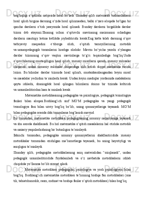 bog‘liqligi   o‘qitilishi   natijasida   hosil   bo‘ladi.   Shunday   qilib   matematik   tushunchalarni
hosil qilish birgina darsning o‘zida hosil qilinmasdan, balki o‘zaro aloqada bo‘lgan bir
qancha   darslarni   o‘tish   jarayonida   hosil   qilinadi.   Bunday   darslarni   birgalikda   darslar
tizimi   deb   ataymiz.Shuning   uchun   o‘qituvchi   mavzuning   mazmunini   ochadigan
darslarni   mantiqiy   ketma   ketlikda   joylashtirishi   kerak.Eng   katta   talab   darsning   o‘quv
tarbiyaviy   maqsadini   e`tiborga   olish,   o‘qitish   tamoyillarining   metodik
va   umumpedagogik   tomonlarini   hisobga   olishdir.   Mavzu   bo‘yicha   yaxshi   o‘ylangan
darslar   tizimining   o‘quv   vaqtini   mavzularga   to‘g‘ri   taqsimlashga   bog‘liq.Unda
o‘quvchilarning mustaqilligini hosil qilish, xususiy misollarni qarash, xususiy xulosalar
chiqarish,   undan   umumiy   xulosalar   chiqarishga   olib   kelish   diqqat   markazida   turishi
lozim.   Bu   bilimlar   darslar   tizimida   hosil   qilinib,   mustaxkamlangandan   keyin   misol
va   masalalar yechishni ta`minlashi kerak. Undan keyin mashqlar yordamida malakalarni
qayta   ishlashi,   shuningdek   hosil   qilingan   bilimlarni   doimo   bir   tizimda   keltirish
va   umumlashtirishni ham ta`minlash kerak.
Matematika metodikasining   pedagogika va psixologiya , pedagogik texnologiya
fanlari   bilan   aloqasi.Boshlang‘ich   sinf   MO‘M   pedagogika   va   yangi   pedagogik
texnologiya   fani   bilan   uzviy   bog‘liq   bo‘lib,   uning   qonuniyatlariga   tayanadi.   MO‘M
bilan pedagogika orasida ikki tomonlama bog‘lanish mavjud.
Bir   tomondan,   matematika   metodikasi   pedagogikaning   umumiy   nazariyasiga   tayanadi
va shu asosda shakllanadi. Bu hol matematika o‘qitish masalalarini hal etishda metodik
va nazariy yaqinlashishning bir butunligini ta’minlaydi.  
Ikkinchi   tomondan,   pedagogika   umumiy   qonuniyatlarini   shakllantirishda   xususiy
metodikalar   tomonidan   erishilgan   ma’lumotlarga   tayanadi,   bu   uning   hayotiyligi   va
aniqligini ta’minlaydi.
Shunday   qilib,   pedagogika   metodikalarning   aniq   materialidan   “oziqlanadi”,   undan
pedagogik   umumlashtirishda   foydalaniladi   va   o‘z   navbatida   metodikalarni   ishlab
chiqishda yo‘llanma bo‘lib xizmat qiladi.
Matematika   metodikasi   pedagogika,   psixologiya   va   yosh   psixologiyasi   bilan
bog‘liq. Boshlang‘ich  matematika metodikasi  ta’limning boshqa  fan metodikalari  (ona
tili, tabiatshunoslik, rasm, mehnat va boshqa fanlar o‘qitish metodikasi) bilan bog‘liq.