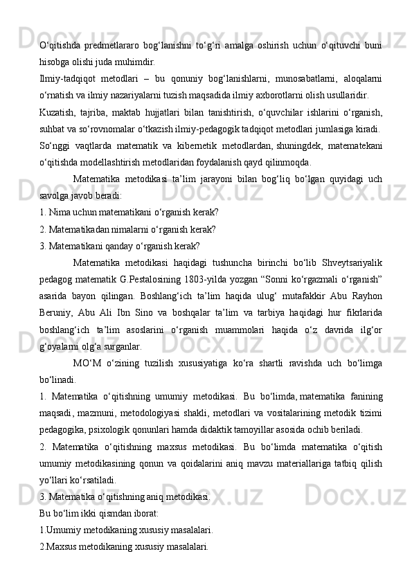 O‘qitishda   predmetlararo   bog‘lanishni   to‘g‘ri   amalga   oshirish   uchun   o‘qituvchi   buni
hisobga olishi juda muhimdir.
Ilmiy-tadqiqot   metodlari   –   bu   qonuniy   bog‘lanishlarni,   munosabatlarni,   aloqalarni
o‘rnatish va ilmiy nazariyalarni tuzish maqsadida ilmiy axborotlarni olish usullaridir.
Kuzatish,   tajriba,   maktab   hujjatlari   bilan   tanishtirish,   o‘quvchilar   ishlarini   o‘rganish,
suhbat va so‘rovnomalar o‘tkazish ilmiy-pedagogik tadqiqot metodlari jumlasiga kiradi.
So‘nggi   vaqtlarda   matematik   va   kibernetik   metodlardan,   shuningdek ,   matematekani
o‘qitishda modellashtirish metodlaridan foydalanish qayd qilinmoqda.
Matematika   metodikasi   ta’lim   jarayoni   bilan   bog‘liq   bo‘lgan   quyidagi   uch
savolga javob beradi:
1. Nima uchun matematikani o‘rganish kerak?
2. Matematikadan nimalarni o‘rganish kerak?
3. Matematikani qanday o‘rganish kerak?
Matematika   metodikasi   haqidagi   tushuncha   birinchi   bo‘lib   Shveytsariyalik
pedagog matematik G.Pestalosining  1803-yilda yozgan “Sonni  ko‘rgazmali  o‘rganish”
asarida   bayon   qilingan.   Boshlang‘ich   ta’lim   haqida   ulug‘   mutafakkir   Abu   Rayhon
Beruniy,   Abu   Ali   Ibn   Sino   va   boshqalar   ta’lim   va   tarbiya   haqidagi   hur   fikrlarida
boshlang‘ich   ta’lim   asoslarini   o‘rganish   muammolari   haqida   o‘z   davrida   ilg‘or
g‘oyalarni olg‘a surganlar.
MO‘M   o‘zining   tuzilish   xususiyatiga   ko‘ra   shartli   ravishda   uch   bo‘limga
bo‘linadi.
1.   Matematika   o‘qitishning   umumiy   metodikasi.   Bu   bo‘limda,   matematika   fanining
maqsadi ,   mazmuni,   metodologiyasi   shakli,   metodlari   va   vositalarining   metodik   tizimi
pedagogika, psixologik qonunlari hamda didaktik tamoyillar asosida ochib beriladi.
2.   Matematika   o‘qitishning   maxsus   metodikasi.   Bu   bo‘limda   matematika   o‘qitish
umumiy   metodikasining   qonun   va   qoidalarini   aniq   mavzu   materiallariga   tatbiq   qilish
yo‘llari ko‘rsatiladi.
3. Matematika o‘qitishning aniq metodikasi.
Bu bo‘lim ikki qismdan iborat:
1.Umumiy metodikaning xususiy masalalari.
2.Maxsus metodikaning xususiy masalalari. 
