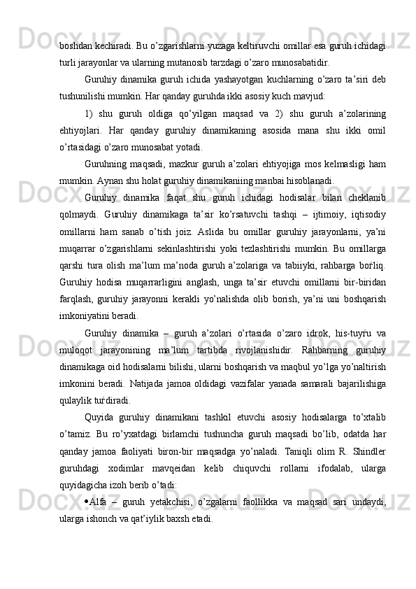 boshdan kechiradi. Bu o’zgarishlarni yuzaga keltiruvchi omillar esa guruh ichidagi
turli jarayonlar va ularning mutanosib tarzdagi o’zaro munosabatidir. 
Guruhiy   dinamika   guruh   ichida   yashayotgan   kuchlarning   o’zaro   ta’siri   deb
tushunilishi mumkin. Har qanday guruhda ikki asosiy kuch mavjud: 
1)   shu   guruh   oldiga   qo’yilgan   maqsad   va   2)   shu   guruh   a’zolarining
ehtiyojlari.   Har   qanday   guruhiy   dinamikaning   asosida   mana   shu   ikki   omil
o’rtasidagi o’zaro munosabat yotadi. 
Guruhning   maqsadi,   mazkur   guruh   a’zolari   ehtiyojiga   mos   kelmasligi   ham
mumkin. Aynan shu holat guruhiy dinamikaniing manbai hisoblanadi.    
Guruhiy   dinamika   faqat   shu   guruh   ichidagi   hodisalar   bilan   cheklanib
qolmaydi.   Guruhiy   dinamikaga   ta’sir   ko’rsatuvchi   tashqi   –   ijtimoiy,   iqtisodiy
omillarni   ham   sanab   o’tish   joiz.   Aslida   bu   omillar   guruhiy   jarayonlarni,   ya’ni
muqarrar   o’zgarishlarni   sekinlashtirishi   yoki   tezlashtirishi   mumkin.   Bu   omillarga
qarshi   tura   olish   ma’lum   ma’noda   guruh   a’zolariga   va   tabiiyki,   rahbarga   boѓliq.
Guruhiy   hodisa   muqarrarligini   anglash,   unga   ta’sir   etuvchi   omillarni   bir-biridan
farqlash,   guruhiy   jarayonni   kerakli   yo’nalishda   olib   borish,   ya’ni   uni   boshqarish
imkoniyatini beradi.    
Guruhiy   dinamika   –   guruh   a’zolari   o’rtasida   o’zaro   idrok,   his-tuyѓu   va
muloqot   jarayonining   ma’lum   tartibda   rivojlanishidir.   Rahbarning   guruhiy
dinamikaga oid hodisalarni bilishi, ularni boshqarish va maqbul yo’lga yo’naltirish
imkonini   beradi.   Natijada   jamoa   oldidagi   vazifalar   yanada   samarali   bajarilishiga
qulaylik tuѓdiradi. 
Quyida   guruhiy   dinamikani   tashkil   etuvchi   asosiy   hodisalarga   to’xtalib
o’tamiz.   Bu   ro’yxatdagi   birlamchi   tushuncha   guruh   maqsadi   bo’lib,   odatda   har
qanday   jamoa   faoliyati   biron-bir   maqsadga   yo’naladi.   Taniqli   olim   R.   Shindler
guruhdagi   xodimlar   mavqeidan   kelib   chiquvchi   rollarni   ifodalab,   ularga
quyidagicha izoh berib o’tadi:
 Alfa   –   guruh   yetakchisi,   o’zgalarni   faollikka   va   maqsad   sari   undaydi,
ularga ishonch va qat’iylik baxsh etadi.