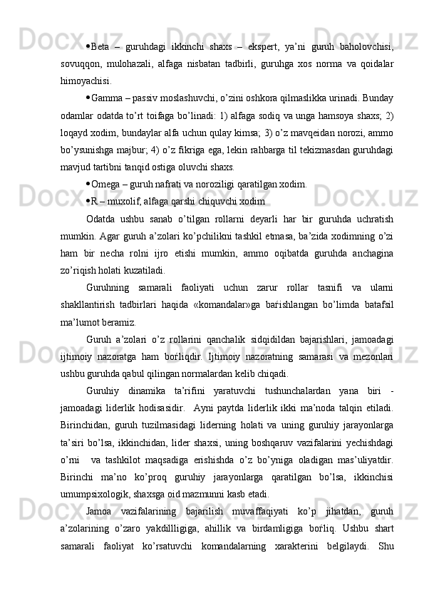  Beta   –   guruhdagi   ikkinchi   shaxs   –   ekspert,   ya’ni   guruh   baholovchisi,
sovuqqon,   mulohazali,   alfaga   nisbatan   tadbirli,   guruhga   xos   norma   va   qoidalar
himoyachisi.
 Gamma – passiv moslashuvchi, o’zini oshkora qilmaslikka urinadi. Bunday
odamlar odatda to’rt toifaga bo’linadi: 1) alfaga sodiq va unga hamsoya shaxs; 2)
loqayd xodim, bundaylar alfa uchun qulay kimsa; 3) o’z mavqeidan norozi, ammo
bo’ysunishga majbur; 4) o’z fikriga ega, lekin rahbarga til tekizmasdan guruhdagi
mavjud tartibni tanqid ostiga oluvchi shaxs. 
 Omega – guruh nafrati va noroziligi qaratilgan xodim. 
 R – muxolif, alfaga qarshi chiquvchi xodim 
Odatda   ushbu   sanab   o’tilgan   rollarni   deyarli   har   bir   guruhda   uchratish
mumkin. Agar guruh a’zolari ko’pchilikni tashkil etmasa, ba’zida xodimning o’zi
ham   bir   necha   rolni   ijro   etishi   mumkin,   ammo   oqibatda   guruhda   anchagina
zo’riqish holati kuzatiladi.
Guruhning   samarali   faoliyati   uchun   zarur   rollar   tasnifi   va   ularni
shakllantirish   tadbirlari   haqida   «komandalar»ga   ba ѓ ishlangan   bo’limda   batafsil
ma’lumot beramiz.
Guruh   a’zolari   o’z   rollarini   qanchalik   sidqidildan   bajarishlari,   jamoadagi
ijtimoiy   nazoratga   ham   bo ѓ liqdir.   Ijtimoiy   nazoratning   samarasi   va   mezonlari
ushbu guruhda qabul qilingan normalardan kelib chiqadi.  
Guruhiy   dinamika   ta’rifini   yaratuvchi   tushunchalardan   yana   biri   -
jamoadagi   liderlik   hodisasidir.     Ayni   paytda   liderlik   ikki   ma’noda   talqin   etiladi.
Birinchidan,   guruh   tuzilmasidagi   liderning   holati   va   uning   guruhiy   jarayonlarga
ta’siri   bo’lsa,   ikkinchidan,   lider   shaxsi,   uning   boshqaruv   vazifalarini   yechishdagi
o’rni     va   tashkilot   maqsadiga   erishishda   o’z   bo’yniga   oladigan   mas’uliyatdir.
Birinchi   ma’no   ko’proq   guruhiy   jarayonlarga   qaratilgan   bo’lsa,   ikkinchisi
umumpsixologik, shaxsga oid mazmunni kasb etadi. 
Jamoa   vazifalarining   bajarilish   muvaffaqiyati   ko’p   jihatdan,   guruh
a’zolarining   o’zaro   yakdillligiga,   ahillik   va   birdamligiga   bo ѓ liq.   Ushbu   shart
samarali   faoliyat   ko’rsatuvchi   komandalarning   xarakterini   belgilaydi.   Shu