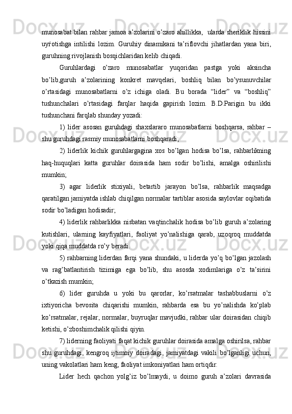 munosabat bilan rahbar jamoa a’zolarini o’zaro ahillikka,   ularda sheriklik hissini
uy ѓ otishga   intilishi   lozim.   Guruhiy   dinamikani   ta’riflovchi   jihatlardan   yana   biri,
guruhning rivojlanish bosqichlaridan kelib chiqadi.
Guruhlardagi   o’zaro   munosabatlar   yuqoridan   pastga   yoki   aksincha
bo’lib,guruh   a’zolarining   konkret   mavqelari,   boshliq   bilan   bo’ysunuvchilar
o’rtasidagi   munosabatlarni   o’z   ichiga   oladi.   Bu   borada   “lider”   va   “boshliq”
tushunchalari   o’rtasidagi   farqlar   haqida   gapirish   lozim.   B.D.Parigin   bu   ikki
tushunchani farqlab shunday yozadi:
1)   lider   asosan   guruhdagi   shaxslararo   munosabatlarni   boshqarsa,   rahbar   –
shu guruhdagi rasmiy munosabatlarni boshqaradi;
2)   liderlik   kichik   guruhlargagina   xos   bo’lgan   hodisa   bo’lsa,   rahbarlikning
haq-huquqlari   katta   guruhlar   doirasida   ham   sodir   bo’lishi,   amalga   oshirilishi
mumkin;
3)   agar   liderlik   stixiyali,   betartib   jarayon   bo’lsa,   rahbarlik   maqsadga
qaratilgan jamiyatda ishlab chiqilgan normalar tartiblar asosida saylovlar oqibatida
sodir bo’ladigan hodisadir;
4)   liderlik   rahbarlikka   nisbatan   vaqtinchalik   hodisa   bo’lib   guruh   a’zolaring
kutishlari,   ularning   kayfiyatlari,   faoliyat   yo’nalishiga   qarab,   uzoqroq   muddatda
yoki qiqa muddatda ro’y beradi.
5) rahbarning liderdan farqi yana shundaki, u liderda yo’q bo’lgan jazolash
va   rag’batlantirish   tizimiga   ega   bo’lib,   shu   asosda   xodimlariga   o’z   ta’sirini
o’tkazish mumkin;
6)   lider   guruhda   u   yoki   bu   qarorlar,   ko’rsatmalar   tashabbuslarni   o’z
ixtiyoricha   bevosita   chiqarishi   mumkin,   rahbarda   esa   bu   yo’nalishda   ko’plab
ko’rsatmalar, rejalar, normalar, buyruqlar  mavjudki, rahbar ular  doirasidan chiqib
ketishi, o’zboshimchalik qilishi qiyin.
7) liderning faoliyati faqat kichik guruhlar doirasida amalga oshirilsa, rahbar
shu   guruhdagi,   kengroq   ijtimoiy   doiradagi,   jamiyatdagi   vakili   bo’lganligi   uchun,
uning vakolatlari ham keng, faoliyat imkoniyatlari ham ortiqdir. 
Lider   hech   qachon   yolg’iz   bo’lmaydi,   u   doimo   guruh   a’zolari   davrasida 